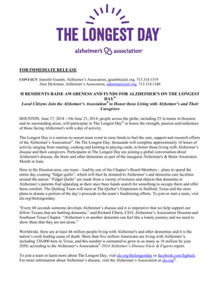 FOR IMMEDIATE RELEASE
CONTACT: Jennifer Giambi, Alzheimer’s Association, jgiambi@alz.org, 713.314.1319
Alex DeArman, Alzheimer’s Association, adearman@alz.org. 713.314.1340
H RESIDENTS RAISE AWARENESS AND FUNDS FOR ALZHEIMER’S ON THE LONGEST
DAY®
Local Citizens Join the Alzheimer’s Association®
to Honor those Living with Alzheimer’s and Their
Caregivers
HOUSTON, June 17, 2014 – On June 21, 2014, people across the globe, including 25 in teams in Houston
and its surrounding areas, will participate in The Longest Day®
to honor the strength, passion and endurance
of those facing Alzheimer's with a day of activity.
The Longest Day is a sunrise-to-sunset team event to raise funds to fuel the care, support and research efforts
of the Alzheimer’s Association®
. On The Longest Day, thousands will complete approximately 16 hours of
activity ranging from running, cooking and knitting to playing cards, to honor those living with Alzheimer’s
disease and their caregivers. Participants in The Longest Day are joining a global conversation about
Alzheimer's disease, the brain and other dementias as part of the inaugural Alzheimer's & Brain Awareness
Month in June.
Here in the Houston-area, one team – lead by one of the Chapter’s Board Members - plans to spend the
entire day creating “fidget quilts”, which will then be donated to Alzheimer’s and dementia care facilities
around the nation. ”Fidget Quilts” are made from a variety of textures and objects that dementia or
Alzheimer’s patients find appealing as their once busy hands search for something to occupy them and offer
them comfort. The Quilting Team will meet at The Quilter’s Emporium in Stafford, Texas and the store
plans to donate a portion of the day’s proceeds to the team’s fundraising efforts. To join or start a team, visit
alz.org/thelongestday.
“Every 68 seconds someone develops Alzheimer’s disease and it is imperative that we help support our
fellow Texans that are battling dementia,” said Richard Elbein, CEO, Alzheimer’s Association Houston and
Southeast Texas Chapter. “Alzheimer’s or another dementia can feel like a lonely journey and we need to
show them that they are not alone.”
Worldwide, there are at least 44 million people living with Alzheimer's and other dementias and it is the
nation’s sixth leading cause of death. More than five million Americans are living with Alzheimer’s,
including 330,000 here in Texas, and this number is estimated to grow to as many as 16 million by year
2050, according to the Alzheimer’s Association®
2014 Alzheimer’s Disease Facts & Figures report.
To join a team or learn more about The Longest Day, visit alz.org/thelongestday or facebook.com/fightalz.
For more information about Alzheimer’s disease, visit the Alzheimer’s Association at alz.org®
.
 