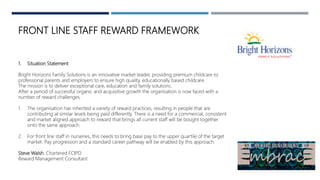 FRONT LINE STAFF REWARD FRAMEWORK
1. Situation Statement
Bright Horizons Family Solutions is an innovative market leader, providing premium childcare to
professional parents and employers to ensure high quality, educationally based childcare.
The mission is to deliver exceptional care, education and family solutions.
After a period of successful organic and acquisitive growth the organisation is now faced with a
number of reward challenges.
1. The organisation has inherited a variety of reward practices, resulting in people that are
contributing at similar levels being paid differently. There is a need for a commercial, consistent
and market aligned approach to reward that brings all current staff will be bought together
onto the same approach.
2. For front line staff in nurseries, this needs to bring base pay to the upper quartile of the target
market. Pay progression and a standard career pathway will be enabled by this approach.
Steve Walsh. Chartered FCIPD.
Reward Management Consultant
 