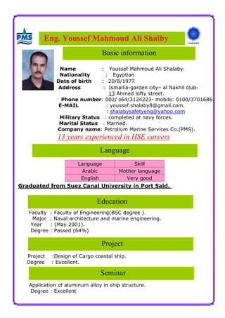 Eng. Youssef Mahmoud Ali Shalby
Education
Project
Seminar
Name : Youssef Mahmoud Ali Shalaby.
Nationality : Egyptian.
Date of birth : 20/8/1977.
Address : Ismailia-garden city– al Nakhil club-
13 Ahmed lofty street.
Phone number: 002/ 064/3124223- mobile: 0100/3701686.
E-MAIL : youssef.shalaby8@gmail.com.
shalabysafetyeng@yahoo.com:
Military Status : completed at navy forces.
Marital Status : Married.
Company name: Petrolium Marine Services Co.(PMS).
in HSE careersd13 years experience
Graduated from Suez Canal University in Port Said.
Faculty : Faculty of Engineering(BSC degree ).
Major : Naval architecture and marine engineering.
Year : (May 2001).
Degree : Passed (64%)
Project :Design of Cargo coastal ship.
Degree : Excellent.
Application of aluminum alloy in ship structure.
Degree : Excellent
SkillLanguage
Mother languageArabic
Very goodEnglish
Basic information
Language
 