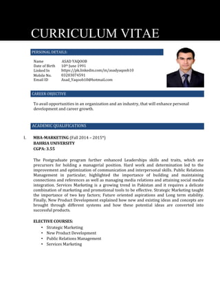 To avail opportunities in an organization and an industry, that will enhance personal
development and career growth.
ACADEMIC QUALIFICATIONS
I. MBA-MARKETING (Fall 2014 – 2015*)
BAHRIA UNIVERSITY
CGPA: 3.55
The Postgraduate program further enhanced Leaderships skills and traits, which are
precursors for holding a managerial position. Hard work and determination led to the
improvement and optimization of communication and interpersonal skills. Public Relations
Management in particular, highlighted the importance of building and maintaining
connections and references as well as managing media relations and attaining social media
integration. Services Marketing is a growing trend in Pakistan and it requires a delicate
combination of marketing and promotional tools to be effective. Strategic Marketing taught
the importance of two key factors; Future oriented aspirations and Long term stability.
Finally, New Product Development explained how new and existing ideas and concepts are
brought through different systems and how these potential ideas are converted into
successful products.
ELECTIVE COURSES:
▪ Strategic Marketing
▪ New Product Development
▪ Public Relations Management
▪ Services Marketing
Y
PERSONAL DETAILS:
Name ASAD YAQOOB
Date of Birth 10th June 1991
Linked In https://pk.linkedin.com/in/asadyaqoob10
Mobile No. 03203074591
Email ID Asad_Yaqoob10@hotmail.com
CAREER OBJECTIVE
CURRICULUM VITAE
 