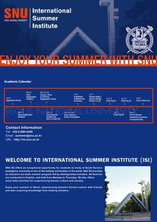 SNUISIoffersanexceptionalopportunityforstudentstostudyatSouthKorea’s
prestigiousuniversityatoneoftheleadinguniversitiesintheworld.SNUISIprovides
anintensivesix-weeksummerprogramledbydistinguishedscholars.Alllectures
areconductedinEnglish,andheldfromMondaytoThursday.ISIalsooffers
extrafieldactivitiesforexperiencingKoreancultureandsociety.
EnjoyyoursummerinSeoul,experiencingdynamicKoreanculturewithfriends
andalsoacquiringknowledgefromleadingscholars.
WELCOMETOINTERNATIONALSUMMERINSTITUTE(ISI)
Academic Calendar
SEOUL NATIONAL UNIVERSITY
Jul 2
Orientation
& Welcoming
Ceremony
Jul 3
Classes Begin /
Course Change
Period (-Jul 8)
Jul 4-5
Field Trip #1
Jul 11
Field Trip #2
Aug 6
End of Classes
Graduation Ceremony
& Farewell Party
Aug 7
Dorm Check-out
Jul 25
Field Trip #3
Jun 30- Jul 1
Dorm Check-in
& Dorm Orientation
May 26-30
Course / Dorm
& Field Trip
Registration Period
May 8
Final
Registration
Deadline
Mar 27
Early Registration
Deadline
Jun 13
Final Payment
Deadline for
Dorm & Field Trip
Jan 6
Application Period
Contact Information
Tel: +82-2-880-4449
Email: summer@snu.ac.kr
URL: http://isi.snu.ac.kr
SNU ISI offers an exceptional opportunity for students to study at South Korea’s
prestigious university at one of the leading universities in the world. SNU ISI provides
an intensive six-week summer program led by distinguished scholars. All lectures
are conducted in English, and held from Monday to Thursday. ISI also offers
extra field activities for experiencing Korean culture and society.
Enjoy your summer in Seoul, experiencing dynamic Korean culture with friends
and also acquiring knowledge from leading scholars.
WELCOME TO INTERNATIONAL SUMMER INSTITUTE (ISI)
 