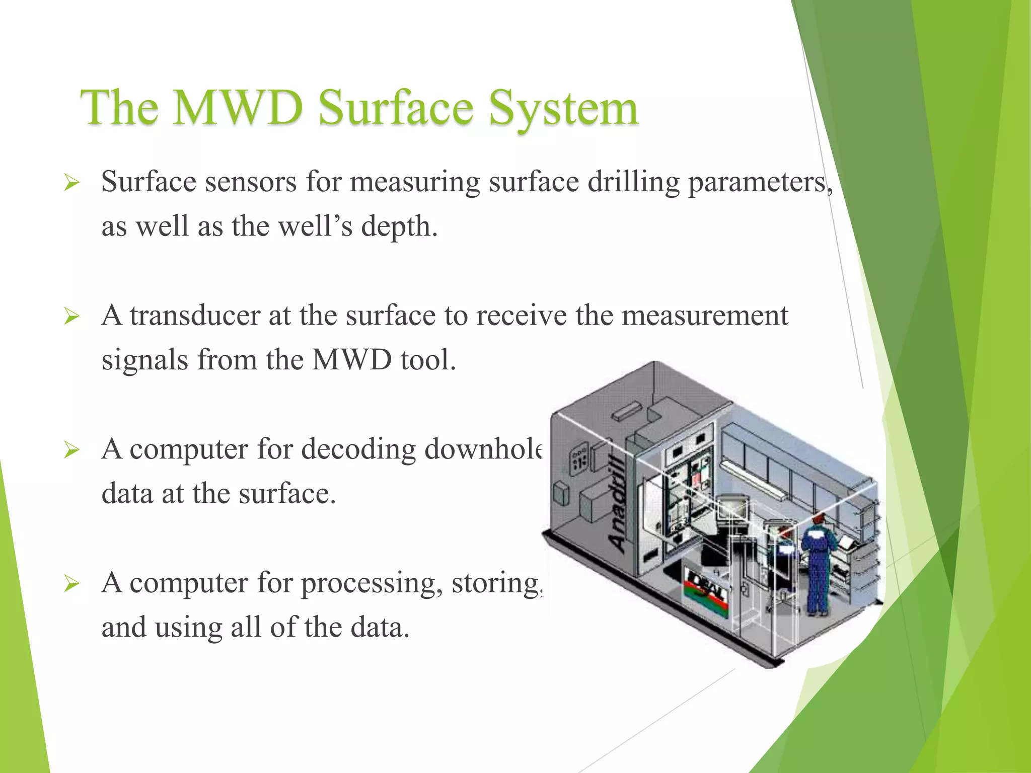 The MWD Surface System
 Surface sensors for measuring surface drilling parameters,
as well as the well’s depth.
 A transducer at the surface to receive the measurement
signals from the MWD tool.
 A computer for decoding downhole
data at the surface.
 A computer for processing, storing,
and using all of the data.
 