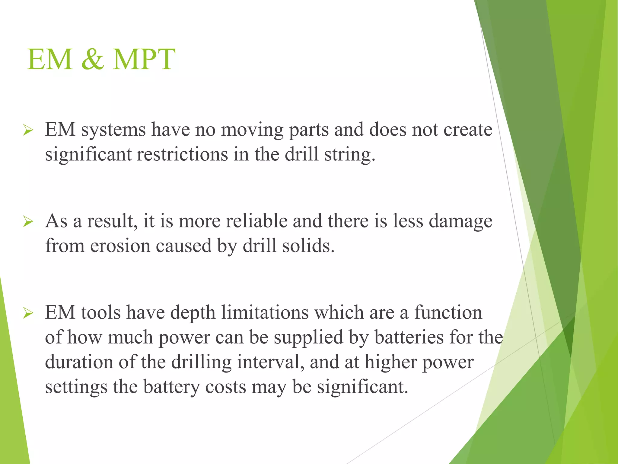 EM & MPT
 EM systems have no moving parts and does not create
significant restrictions in the drill string.
 As a result, it is more reliable and there is less damage
from erosion caused by drill solids.
 EM tools have depth limitations which are a function
of how much power can be supplied by batteries for the
duration of the drilling interval, and at higher power
settings the battery costs may be significant.
 