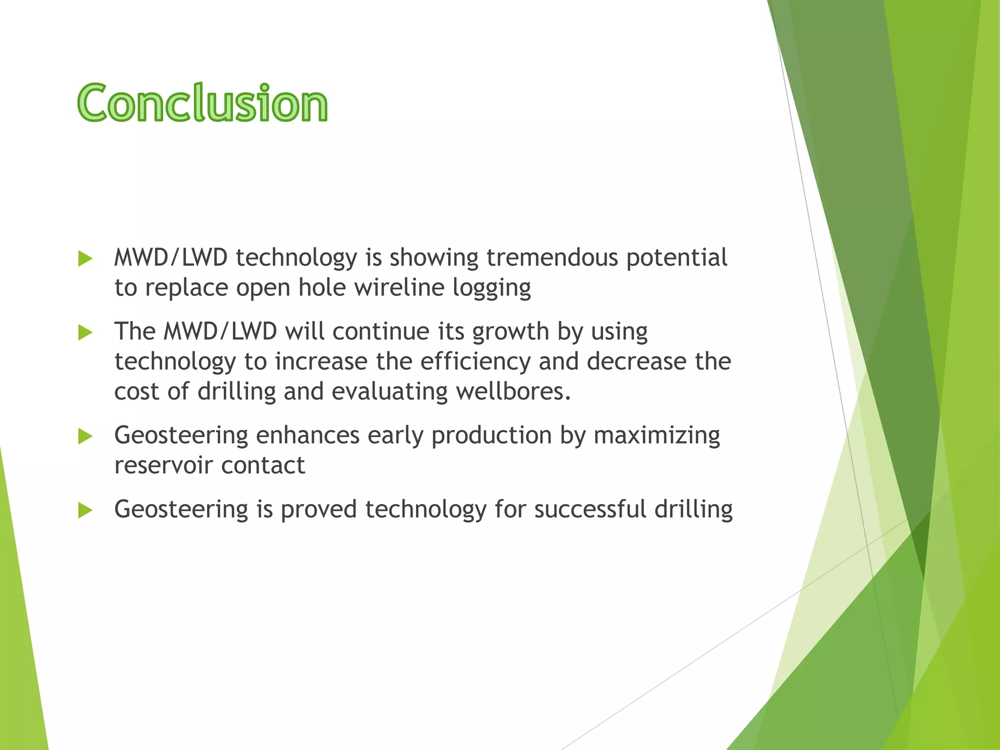  MWD/LWD technology is showing tremendous potential
to replace open hole wireline logging
 The MWD/LWD will continue its growth by using
technology to increase the efficiency and decrease the
cost of drilling and evaluating wellbores.
 Geosteering enhances early production by maximizing
reservoir contact
 Geosteering is proved technology for successful drilling
 