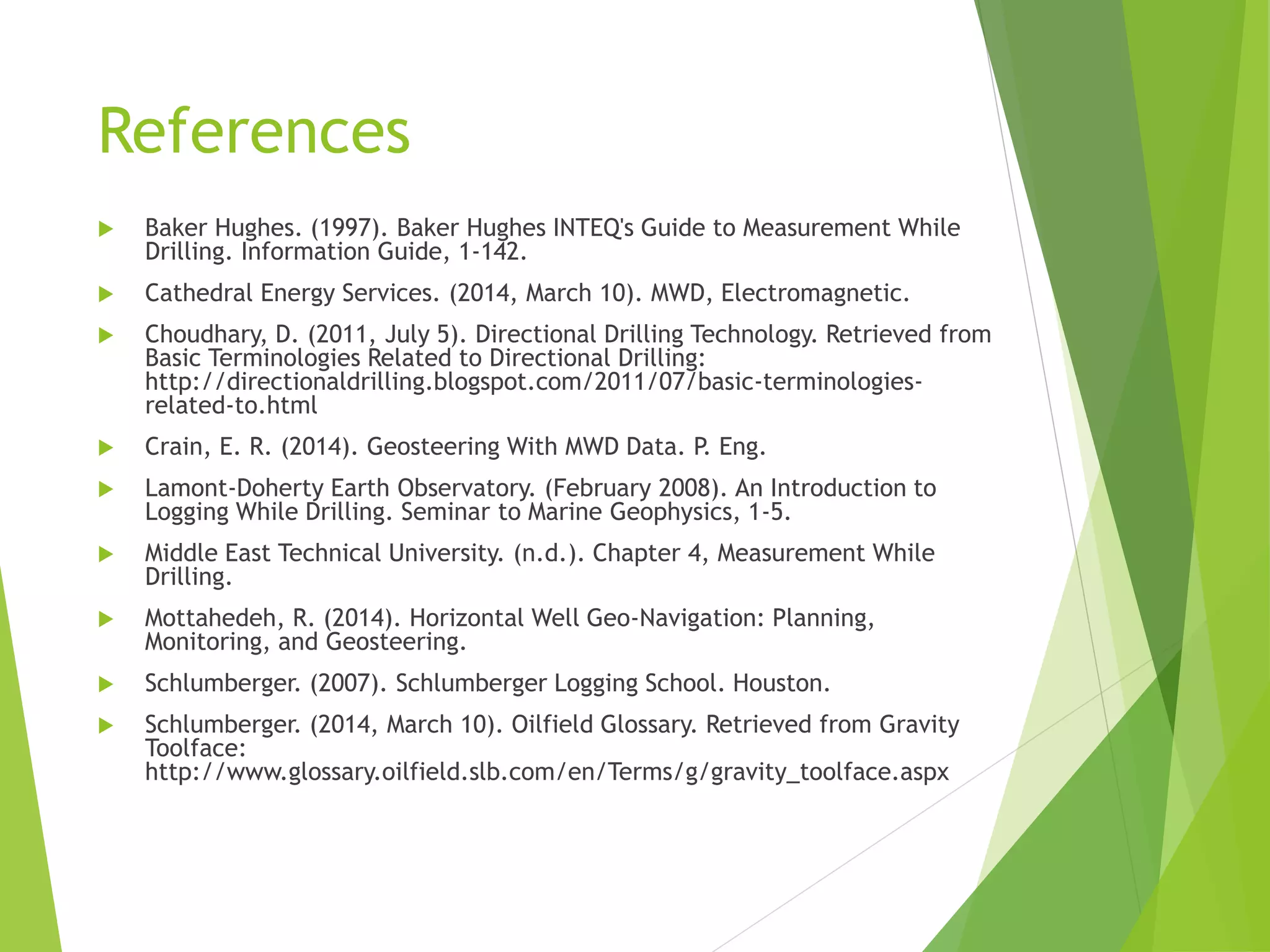 References
 Baker Hughes. (1997). Baker Hughes INTEQ's Guide to Measurement While
Drilling. Information Guide, 1-142.
 Cathedral Energy Services. (2014, March 10). MWD, Electromagnetic.
 Choudhary, D. (2011, July 5). Directional Drilling Technology. Retrieved from
Basic Terminologies Related to Directional Drilling:
http://directionaldrilling.blogspot.com/2011/07/basic-terminologies-
related-to.html
 Crain, E. R. (2014). Geosteering With MWD Data. P. Eng.
 Lamont-Doherty Earth Observatory. (February 2008). An Introduction to
Logging While Drilling. Seminar to Marine Geophysics, 1-5.
 Middle East Technical University. (n.d.). Chapter 4, Measurement While
Drilling.
 Mottahedeh, R. (2014). Horizontal Well Geo-Navigation: Planning,
Monitoring, and Geosteering.
 Schlumberger. (2007). Schlumberger Logging School. Houston.
 Schlumberger. (2014, March 10). Oilfield Glossary. Retrieved from Gravity
Toolface:
http://www.glossary.oilfield.slb.com/en/Terms/g/gravity_toolface.aspx
 
