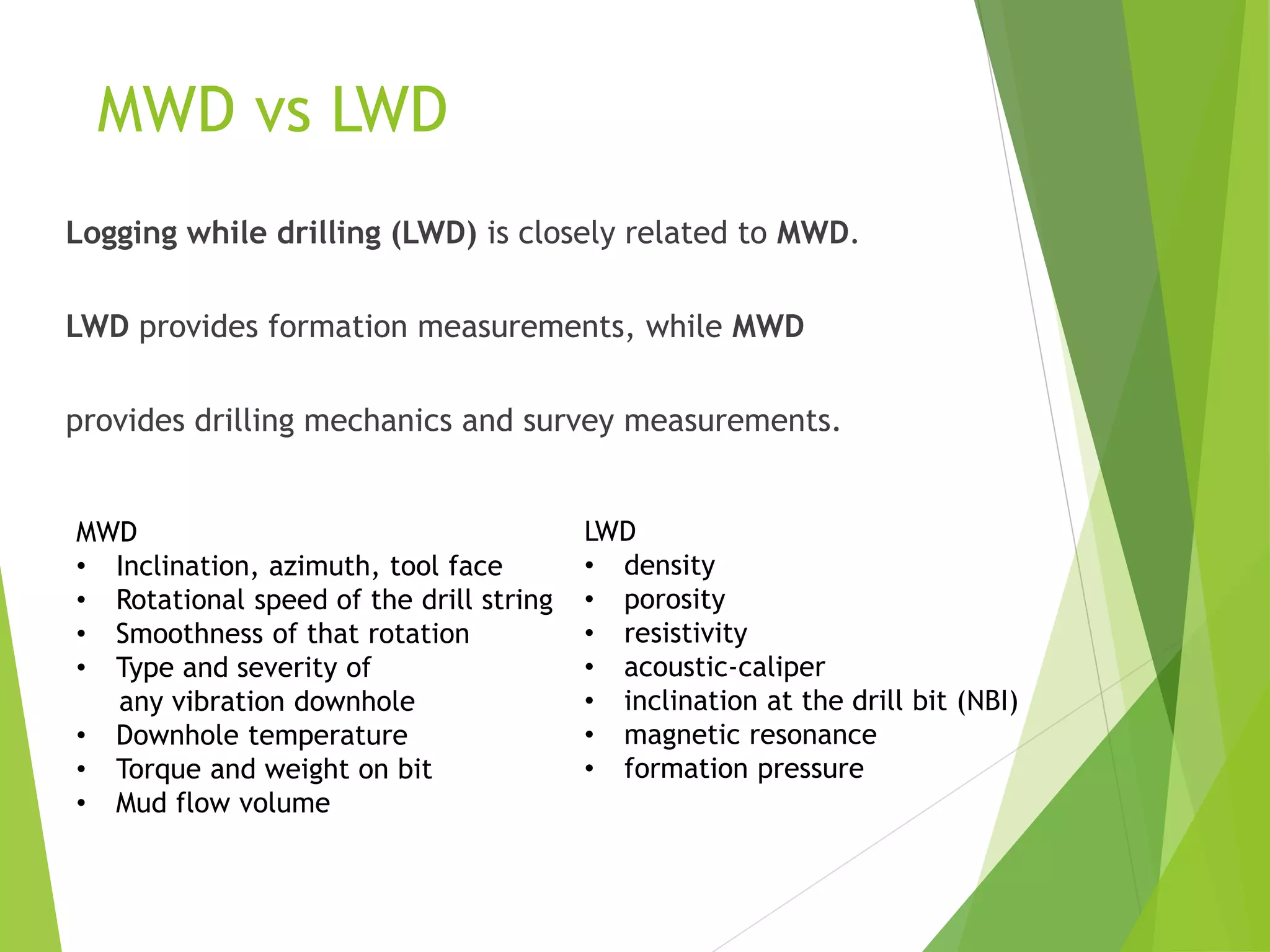 MWD vs LWD
Logging while drilling (LWD) is closely related to MWD.
LWD provides formation measurements, while MWD
provides drilling mechanics and survey measurements.
MWD
• Inclination, azimuth, tool face
• Rotational speed of the drill string
• Smoothness of that rotation
• Type and severity of
any vibration downhole
• Downhole temperature
• Torque and weight on bit
• Mud flow volume
LWD
• density
• porosity
• resistivity
• acoustic-caliper
• inclination at the drill bit (NBI)
• magnetic resonance
• formation pressure
 