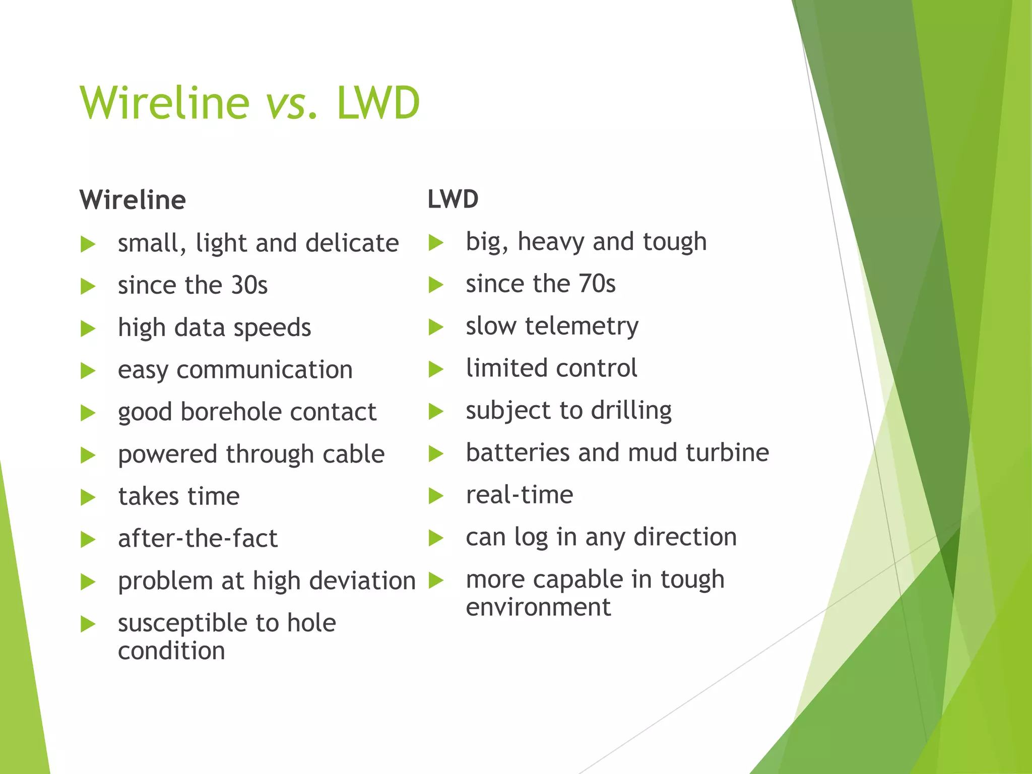 Wireline vs. LWD
Wireline
 small, light and delicate
 since the 30s
 high data speeds
 easy communication
 good borehole contact
 powered through cable
 takes time
 after-the-fact
 problem at high deviation
 susceptible to hole
condition
LWD
 big, heavy and tough
 since the 70s
 slow telemetry
 limited control
 subject to drilling
 batteries and mud turbine
 real-time
 can log in any direction
 more capable in tough
environment
 