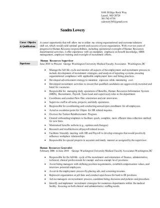 Sandra Lowery
Career Objective
& Qualifications
A career opportunity that will allow me to utilize my strong organizational and customer relations
skill set, which would yield optimal growth and success ofyour organization. With over ten years of
progressive Human Resource responsibilities, including operational oversight of Human Resources
departmental activities, I offer experience with an exemplary emphasis on benefit knowledge, HRIS
management, employee training and oversight of recruitment efforts.
Experience
Human Resources Supervisor
June 2010 to Present George Washington University Medical Faculty Associates Washington,DC
 Manage the full life cycle and monitor all aspects of the employment and recruitment process to
include development of recruitment strategies, and analysis of reporting systems,ensuring
organizational compliance with applicable employment laws and hiring practices.
 Developed advertisement strategy to maximize exposure while minimizing cost.
 Developed recruitment activities to ensure that qualified candidates are aggressively recruited and
hired for vacancies.
 Responsible for managing daily operations of Benefits, Human Resources Information System
(HRIS), Recruitment, Payroll, Team Lead and supervisory roles in the department.
 Coordinate and conduct New Hire orientation and exit interviews.
 Supervise staff in all tasks, projects, and daily operations.
 Responsible for coordinating and conducting annualopen enrollment for all employees.
 Acted as escalation point for Ultipro for HR related inquires.
 Oversee the Tuition Reimbursement Program.
 Created onboarding templates to facilitate quick, complete, more efficient data collection method
for new hires.
 Maintained benefits website (e.g., updates and changes)
 Research and troubleshoots all payroll related issues.
 Facilitate biweekly meeting with HR and Payroll to develop strategies that would positively
influence workplace relationships.
 Responsible for special projects in accurate and timely manner as assigned by the supervisor.
Human Resources Generalist
February 2006 to June 2010 George Washington University Medical Faculty Associates Washington,DC
 Responsible for the full-life cycle of the recruitment and orientation of finance, administrative,
technical, clinical professionals for exempt and non-exempt level positions.
 Assist hiring managers with defining position requirements, establish compensation values,and
interview potential employees.
 Assist in the employment process by placing ads,and screening resumes.
 Represent organization at job fairs and conduct open house for hard to fill positions
 Advise managers on recruitment process,candidate hiring decisions and policies and procedure.
 Identify and implement recruitment strategies for numerous departments within the medical
facility, focusing on both clinical and administrative staffing needs.
8169 B Edge Rock Way
Laurel, MD 20724
301-742-4750
salowery365@gmail.com
 