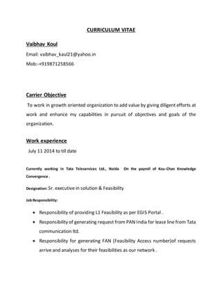 CURRICULUM VITAE
Vaibhav Koul
Email: vaibhav_kaul21@yahoo.in
Mob:-+919871258566
Carrier Objective
To work in growth oriented organization to add value by giving diligent efforts at
work and enhance my capabilities in pursuit of objectives and goals of the
organization.
Work experience
July 11 2014 to till date
Currently working in Tata Teleservices Ltd., Noida On the payroll of Kou-Chan Knowledge
Convergence .
Designation: Sr. executive in solution & Feasibility
Job Responsibility:
 Responsibility of providing L1 Feasibility as per EGIS Portal .
 Responsibility of generating request from PAN India for lease line from Tata
communication ltd.
 Responsibility for generating FAN (Feasibility Access number)of requests
arrive and analyses for their feasibilities as our network .
 
