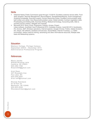 3
TracyMoore
Skills
 Obtained Notary Public Commission good through 1/12/2019, Excellent customer service skills, Front
desk reception, Records Management, Reconciliations, Spreadsheets/Reports, Event management,
Analytical knowledge, Executive support, Human Resources Duties, Excellent communication skills
both written and verbal, Very Resourceful problem solver, Detail oriented, Contract negotiation skills,
Proofreading and Editing skills, Business Writing, Medical terminology, Accounting skills, Able to
prioritize and be creative, delegate and motivate.
 Microsoft 2010: Word, Excel, Powerpoint, Outlook, Access, Project
Libtax software, AutoDesk Vault Professional 2014, Autodesk Inventor, AutoCAD 2013, Quickbooks
Pro, Kronos, ADP, Windows operations, Internet explorer, Google Chrome, Firefox, Adobe Acrobat X
Pro, Skype, HP software, hardware and services, Social Media, Internet Truckstop, J.J. Keller
Encompass, Others used for training, advertising and other informational resources, Multiple data
base and Networking systems.
Education
Madison College, Portage Campus
September 20010 – December 2013
Administrative Professional Program
References
Marie Jacobs
W 4536 W inding Lane
Cambria, W I 53923
920-296-1766
Rieann009@gmail.com
Ariel Dean
207 Rosedale Ave
Fox Lake, W I
920-248-2097
Ariel.neff@hotmail.com
Rhonda Rohrbeck
91 N Park St
Markesan, W I 53946
920-923-5550
Rhondarohrbeck@gmail.com
 