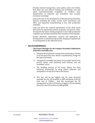 ________________________________________________________________________________
12/10/2015 MOHAMED TOLBA 3 OF 7
Mobile: +20 1001791353 / +20 1149455655
mohamed.tolba@live.com
- Develop material storage bins, carts, pallets, racks and trolleys
that allow fast and efficient loading and unloading, easy and
quick material/assembly availability to workers, clear
identification of materials and assemblies and accurate
inventory recordings.
- Lead and assist in the development of Manufacturing Execution
Systems including Bar Codes, on-line work instructions and
SOPs, and sequential manufacturing in line with production
schedules.
- Lead and direct the material optimization of the sheet metal
fabrication by optimizing machine programs and process steps.
Incorporate the latest nesting programs in line with production
schedules and minimize material waste and Cost of Poor Quality.
- Initiate education, exploration, research and application of
developments in manufacturing models, keeping an updated eye
on developments in the industrial arena.
 Key Accomplishments:
- The Project Manager for the Compact Secondary Substations
(CSS) New Assembly Line:
a. Changed the production concept from producing in batches
to be one piece flow line, which is revolutionary change for
this type of products.
b. Changed the assembly line layout, from project layout to be
process layout, with dedicated work stations, and sub
assemblies’ areas.
c. The handling process of the heavy objects has been
enhanced dramatically by using master balancers and
manipulators for the first time in the factory.
d. This line will be the biggest and the most advanced
assembly line for CSS products in ABB worldwide, with the
total area of 2400m2. And this encouraged the BU
management to select CSS factory in Egypt to be the leading
factory for the CSS products at ABB globally.
 