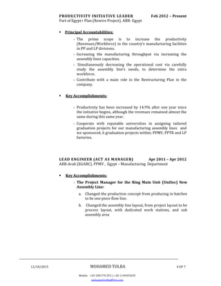 ________________________________________________________________________________
12/10/2015 MOHAMED TOLBA 4 OF 7
Mobile: +20 1001791353 / +20 1149455655
mohamed.tolba@live.com
PRODUCTIVITY INITIATIVE LEADER Feb 2012 – Present
Part of Egypt+ Plan (Rewire Project), ABB- Egypt
 Principal Accountabilities:
- The prime scope is to increase the productivity
(Revenues/Workforce) in the country’s manufacturing facilities
in PP and LP divisions.
- Increasing the manufacturing throughput via increasing the
assembly lines capacities.
- Simultaneously decreasing the operational cost via carefully
study the assembly line’s needs, to determine the extra
workforce.
- Contribute with a main role in the Restructuring Plan in the
company.
 Key Accomplishments:
- Productivity has been increased by 14.9% after one year since
the initiative begins, although the revenues remained almost the
same during this same year.
- Cooperate with reputable universities in assigning tailored
graduation projects for our manufacturing assembly lines and
we sponsored, 6 graduation projects within; PPMV, PPTR and LP
factories.
LEAD ENGINEER (ACT AS MANAGER) Apr 2011 – Apr 2012
ABB-Arab (EGARC), PPMV , Egypt – Manufacturing Department
 Key Accomplishments:
- The Project Manager for the Ring Main Unit (UniSec) New
Assembly Line:
a. Changed the production concept from producing in batches
to be one piece flow line.
b. Changed the assembly line layout, from project layout to be
process layout, with dedicated work stations, and sub
assembly area
 