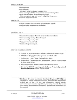 ________________________________________________________________________________
12/10/2015 MOHAMED TOLBA 6 OF 7
Mobile: +20 1001791353 / +20 1149455655
mohamed.tolba@live.com
PERSONAL SKILLS
 Well organized.
 Self-motivated.
 Self-aware -always seeking to learn and grow.
 Seeks new responsibilities irrespective of reward and recognition.
 Adaptable, flexible and great team worker/leader.
 Active and dynamic approach to work and getting things done.
 Excellent interpersonal skills.
LANGUAGES
 Arabic: Fluent in both written and spoken (Mother Tongue).
 English: Fluent in both written and spoken.
COMPUTER SKILLS
 Extensive knowledge of Microsoft Word, Excel and PowerPoint.
 Good knowledge in using Microsoft Project.
 Good knowledge in using Visio.
 Very good in using AutoCAD.
 Fair knowledge in using SAP.
PROFESSIONAL DEVELOPMENT
 Certified Six Sigma Green Belt - The American University in Cairo, Egypt.
 APICS Basic of Supply Chain Management - KnoxWerX, India.
 Ito University – Smart Village Training Center, Egypt.
 How to Build a Professional and Credible Image, Lab class - Dale Carnegie
Training Center, Egypt.
 Fundamentals of the Minitab in the Statistical Process Control.
 Selected by PPMV BU to participate in the Power Products Operational
Excellence Program* Europe - Africa Group 1
* The Power Products Operational Excellence Program (PP OEP) was
developed to support long-term continuous and sustainable improvement
process and to deal with low cost competitors, changing market
environments and customer expectations, increasing demands of company
stock holders, global sourcing/productivity opportunities, and demands for
faster speed.
 