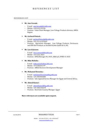 ________________________________________________________________________________
12/10/2015 MOHAMED TOLBA 7 OF 7
Mobile: +20 1001791353 / +20 1149455655
mohamed.tolba@live.com
R E F E R E N C E S L I S T
REFERENCES LIST
 Mr. Amr Farouk :
- E-mail: amr.farouk@ch.abb.com
- Mobile: +201222135536
- Position: Value Chain Manager, Low Voltage Products division, AMEA
Region
 Mr. Gerhard Fietsch :
- E-mail: gerhard.fietsch@de.abb.com
- Mobile: +49 151 61329669
- Position: Operations Manager, Low Voltage Products, Enclosures
and DIN Rail Products at Striebel & John GmbH & Co. KG
 Mr. Lars R Jensen:
- E-mail: lars.r.jensen@dk.abb.com
- Mobile: +45 6162 2823
- Position: OPEX Manager PG-3435, ABB A/S, PPMV-U-3435
 Mr. Mike McNelis :
- E-mail: mike.mcnelis@ae.abb.com
- Mobile: +971506365197
- Position: AMEA Business Development Manager
 Mr. Mohamed Hosseiny :
- E-mail: mohamed.hosseiny@eg.abb.com
- Mobile: +20 1003466006
- Position: Sub-regional Service Manager for Egypt and Central Africa,
 Mr. Ahmed Kamal :
- E-mail: ahmed.kamal@eg.abb.com
- Mobile: +20 1002106634
- Position: Real State Country Manager, Egypt
More references are available upon request.
 