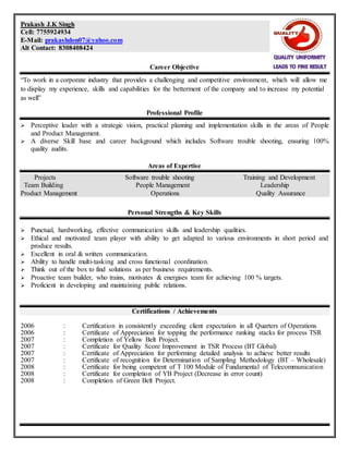 Prakash J.K Singh
Cell: 7755924934
E-Mail: prakashdon07@yahoo.com
Alt Contact: 8308408424
Career Objective
“To work in a corporate industry that provides a challenging and competitive environment, which will allow me
to display my experience, skills and capabilities for the betterment of the company and to increase my potential
as well”
Professional Profile
 Perceptive leader with a strategic vision, practical planning and implementation skills in the areas of People
and Product Management.
 A diverse Skill base and career background which includes Software trouble shooting, ensuring 100%
quality audits.
Areas of Expertise
Projects Software trouble shooting Training and Development
Team Building People Management Leadership
Product Management Operations Quality Assurance
Personal Strengths & Key Skills
 Punctual, hardworking, effective communication skills and leadership qualities.
 Ethical and motivated team player with ability to get adapted to various environments in short period and
produce results.
 Excellent in oral & written communication.
 Ability to handle multi-tasking and cross functional coordination.
 Think out of the box to find solutions as per business requirements.
 Proactive team builder, who trains, motivates & energises team for achieving 100 % targets.
 Proficient in developing and maintaining public relations.
Certifications / Achievements
2006 : Certification in consistently exceeding client expectation in all Quarters of Operations
2006 : Certificate of Appreciation for topping the performance ranking stacks for process TSR
2007 : Completion of Yellow Belt Project.
2007 : Certificate for Quality Score Improvement in TSR Process (BT Global)
2007 : Certificate of Appreciation for performing detailed analysis to achieve better results
2007 : Certificate of recognition for Determination of Sampling Methodology (BT – Wholesale)
2008 : Certificate for being competent of T 100 Module of Fundamental of Telecommunication
2008 : Certificate for completion of YB Project (Decrease in error count)
2008 : Completion of Green Belt Project.
 
