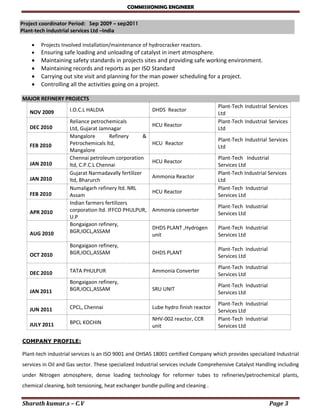 COMMISSIONING ENGINEER
Sharath kumar.s – C.V Page 3
Project coordinator Period: Sep 2009 – sep2011
Plant-tech industrial services Ltd –India

 Projects Involved installation/maintenance of hydrocracker reactors.
 Ensuring safe loading and unloading of catalyst in inert atmosphere.
 Maintaining safety standards in projects sites and providing safe working environment.
 Maintaining records and reports as per ISO Standard
 Carrying out site visit and planning for the man power scheduling for a project.
 Controlling all the activities going on a project.
MAJOR REFINERY PROJECTS
NOV 2009 I.O.C.L HALDIA DHDS Reactor
Plant-Tech Industrial Services
Ltd
DEC 2010
Reliance petrochemicals
Ltd, Gujarat Jamnagar
HCU Reactor
Plant-Tech Industrial Services
Ltd
FEB 2010
Mangalore Refinery &
Petrochemicals ltd,
Mangalore
HCU Reactor
Plant-Tech Industrial Services
Ltd
JAN 2010
Chennai petroleum corporation
ltd, C.P.C.L Chennai
HCU Reactor
Plant-Tech Industrial
Services Ltd
JAN 2010
Gujarat Narmadavally fertilizer
ltd, Bharurch
Ammonia Reactor
Plant-Tech Industrial Services
Ltd
FEB 2010
Numaligarh refinery ltd. NRL
Assam
HCU Reactor
Plant-Tech Industrial
Services Ltd
APR 2010
Indian farmers fertilizers
corporation ltd. IFFCO PHULPUR,
U.P
Ammonia converter
Plant-Tech Industrial
Services Ltd
AUG 2010
Bongaigaon refinery,
BGR,IOCL,ASSAM
DHDS PLANT ,Hydrogen
unit
Plant-Tech Industrial
Services Ltd
OCT 2010
Bongaigaon refinery,
BGR,IOCL,ASSAM DHDS PLANT
Plant-Tech Industrial
Services Ltd
DEC 2010 TATA PHULPUR Ammonia Converter
Plant-Tech Industrial
Services Ltd
JAN 2011
Bongaigaon refinery,
BGR,IOCL,ASSAM SRU UNIT
Plant-Tech Industrial
Services Ltd
JUN 2011 CPCL, Chennai Lube hydro finish reactor
Plant-Tech Industrial
Services Ltd
JULY 2011 BPCL KOCHIN
NHV-002 reactor, CCR
unit
Plant-Tech Industrial
Services Ltd
COMPANY PROFILE:
Plant-tech industrial services is an ISO 9001 and OHSAS 18001 certified Company which provides specialized Industrial
services in Oil and Gas sector. These specialized Industrial services include Comprehensive Catalyst Handling including
under Nitrogen atmosphere, dense loading technology for reformer tubes to refineries/petrochemical plants,
chemical cleaning, bolt tensioning, heat exchanger bundle pulling and cleaning .
 