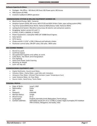 COMMISSIONING ENGINEER
Sharath kumar.s – C.V Page 4
Software Expertise & Others 
 Packages - Ms Office – MS Word, MS Excel, MS Power point, MS Access
 PMS Systems & PIMS
 Crestchic loadbank 6.0MVA operation
COMMISSIONING SYSTEMS & DRILLING EQUIPMENTS WORKED ON
 Mud Control Pumps: NOV , Cameron
 Amphion System (DCN), RIG sense, NOV ST120 and NOV Drillers Cabin, pipe racking system (PRS).
 Top Drive System(NOV),Draw Works: National (NOV),Rotary Table: National (NOV)
 Jacking Control System: Marathon Letourneau AC electric rack and pinion systems.
 Kongsberg System version 8.2 and 7.1
 K-CHIEF, K-SAFE, K-BRIDGE, K-THRUST
 Power Equipment’s: Caterpillar EMD CAT 3508B Diesel Engines
 Solas System
 CCTV Hernis
 Choke and Kill: 3 1/16” x 15M, 2 Manual and hydraulic chokes
 Positioner control valve, ON-OFF valve, ESD valve , MOV valve
HSE COURSES TRAINED 
 Permit to work
 Confined Space
 Occupational hygiene and safety at work
 Cold Work, Hot Work and Energisation
 Fire fighting
 Hand and Power tools training
 Working at Height
 Lock out tag out
COMMISSIONING EQUIPMENTS USED 
 Digital Multimeter, Sound Level Meter,
 Vibration Meter, Clamp Meter, Load Cells with Indicators
 Ultrasonic Flow Meter, Infrared Thermometer (Laser Temperature Gun)
 Laser Distance Meter, Air Flow Meter
 Source meter, Hand Pump, Techo Meter
PERSONAL PROFILE 
 Date of Birth: June7,1987
 Nationality: India
 SEX: Male
 Passport: J2381944
 Marital Status: single
 Blood Group: B+ve
 Languages English,kannada,hindi,Malayalam,Tamil,telugu
 Contact address: sowrabha house,Dr.no.2-123B(1),vyasa nagar,kumapla,P/O kotekar
PIN-575022, Mangalore, Karnataka, India
 