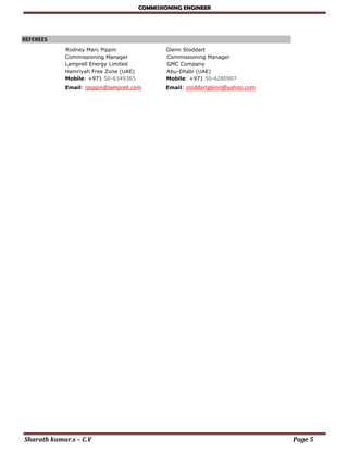 COMMISSIONING ENGINEER
Sharath kumar.s – C.V Page 5
REFEREES 
Rodney Marc Pippin Glenn Stoddart
Commissioning Manager Commissioning Manager
Lamprell Energy Limited GMC Company
Hamriyah Free Zone (UAE) Abu-Dhabi (UAE)
Mobile: +971 50-6349365 Mobile: +971 50-6280907
Email: rpippin@lamprell.com Email: stoddartglenn@yahoo.com
 
