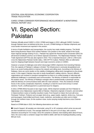 CENTRAL ASIA REGIONAL ECONOMIC COOPERATION
TRADE FACILITATION
CAREC CPMM CORRIDOR PERFORMANCE MEASUREMENT & MONITORING
ANNUAL REPORT 2013
VI. Special Section:
Pakistan
Pakistan officially joined CAREC in 2010. CPMM work began in 2012, although CAREC Corridors
through Pakistan were not defined at the time. As such, CPMM findings on Pakistan shipments and
cross border movement are reported in this section.
In terms of trade facilitation and transportation, the country has made notable progress. The World
Bank Doing Business Report 2014 ranked Pakistan 110th position in the world, ahead of the South
Asian regional average ranking of 12112. Pakistan has signed the Revised Kyoto Convention (RKC) for
all General Conditions and four out of eleven Special Conventions. The Afghanistan-Pakistan Transit
Trade Agreement (APTTA) was also signed in 2010. This is important because 1,200 to 1,400 trucks
cross the Afghanistan-Pakistan border daily13. With APTTA in place, Pakistan offers an alternative
route for shipping freight between Karachi and major economic centers in CAREC.
However a myriad of challenges exist which discourage CAREC shipments from transiting Pakistan.
First, the capacity of Pakistan’s railways is limited. The infrastructure is seriously decapitalized and
there is an acute funding deficit to improve the network and rolling stock. According to the Ministry of
Railways, there are some studies on the viability of delegating rolling stock management to the private
sector. In this regard, Pakistan may wish to study Kazakhstan’s railway reforms. Second, different
organizations are involved in transport management so there is no unified strategy to help deal with
additional challenges in coordination and communication. The Ministry of Defense is responsible for
the aviation sector. The Ministry of Railways manages what is predominantly a passenger service,
while the Ministry of Communications looks after the road subsector. Third, the existence of tribal
forces in the country complicates shipments, resulting in a need for escort and convoy in certain
sections. Fourth, unofficial payment is a perennial issue for shippers.
In 2013, CPMM efforts focused on two major routes. All the shipment samples are from Pakistan to
Afghanistan since Afghanistan exports little to Pakistan. Shipments originate in Karachi, and end either
in Kabul (northern route) or Kandhar (southern route). From Karachi to Kabul, the truck will cross
Peshawar-Torkham. Products such as paper items (e.g., paper towels, napkins), drinks (e.g., fruit juice
and beverages), food (chilled and frozen meat), medicines, and textiles are often sent to Kabul
through this northern route. On the southern route, trucks carrying mostly food items cross Chaman-
Spin Buldak.
Based on CPMM data in 2013, the following observations are made.
■ Karachi Seaport: All samples are intermodal, using 20’ or 40’ containers which arrive via sea and
are then transferred to trucks. The average dwell time in the port is 6 to 8 days, with customs
clearance accounting for 4 to 6 days. Once the container is cleared, trans-loading takes about 8 hours.
Here, the cost to clear a container ranges from $200 to $300, with fees for loading/unloading costing
$50 per truck.
 