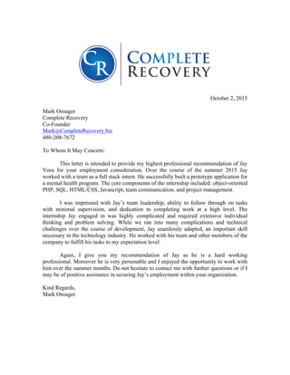  
	
  
	
  
October 2, 2015
Mark Onsager
Complete Recovery
Co-Founder
Mark@CompleteRecovery.biz
480-208-7672
To Whom It May Concern:
This letter is intended to provide my highest professional recommendation of Jay
Vora for your employment consideration. Over the course of the summer 2015 Jay
worked with a team as a full stack intern. He successfully built a prototype application for
a mental health program. The core components of the internship included: object-oriented
PHP, SQL, HTML/CSS, Javascript, team communication, and project management.
I was impressed with Jay’s team leadership, ability to follow through on tasks
with minimal supervision, and dedication to completing work at a high level. The
internship Jay engaged in was highly complicated and required extensive individual
thinking and problem solving. While we ran into many complications and technical
challenges over the course of development, Jay seamlessly adapted, an important skill
necessary in the technology industry. He worked with his team and other members of the
company to fulfill his tasks to my expectation level.
Again, I give you my recommendation of Jay as he is a hard working
professional. Moreover he is very personable and I enjoyed the opportunity to work with
him over the summer months. Do not hesitate to contact me with further questions or if I
may be of positive assistance in securing Jay’s employment within your organization.
Kind Regards,
Mark Onsager
 