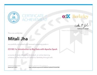 Professor in Electrical Engineering and Computer Science
University of California, Berkeley
Technical Advisor
Databricks
Anthony D. Joseph
Berkeley
VERIFIED CERTIFICATE Verify the authenticity of this certificate at
CERTIFICATE
ACHIEVEMENT
of
VERIFIED
ID
This is to certify that
Mitali Jha
successfully completed and received a passing grade in
CS100.1x: Introduction to Big Data with Apache Spark
a course of study offered by BerkeleyX, an online learning
initiative of The University of California, Berkeley through edX.
Issued July 10, 2015 https://verify.edx.org/cert/e3331b4bf5e341a4b9e037f33e9d788d
 