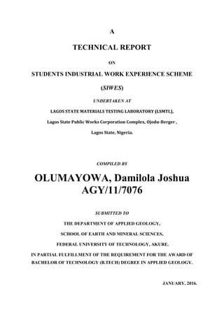 i
A
TECHNICAL REPORT
ON
STUDENTS INDUSTRIAL WORK EXPERIENCE SCHEME
(SIWES)
UNDERTAKEN AT
LAGOS STATE MATERIALS TESTING LABORATORY (LSMTL),
Lagos State Public Works Corporation Complex, Ojodu-Berger ,
Lagos State, Nigeria.
COMPILED BY
OLUMAYOWA, Damilola Joshua
AGY/11/7076
SUBMITTED TO
THE DEPARTMENT OF APPLIED GEOLOGY,
SCHOOL OF EARTH AND MINERAL SCIENCES,
FEDERAL UNIVERSITY OF TECHNOLOGY, AKURE.
IN PARTIAL FULFILLMENT OF THE REQUIREMENT FOR THE AWARD OF
BACHELOR OF TECHNOLOGY (B.TECH) DEGREE IN APPLIED GEOLOGY.
JANUARY, 2016.
 