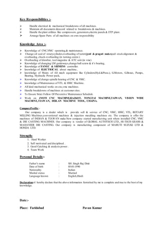 Key Responsibilities :-
 Handle electrical & mechanical breakdowns of all machines.
 Maintain all documents &record related to breakdowns & machines.
 Handle the plant utilities like compressors, generators,electric panels & ETP plant.
 Arrange Spare Parts of all machines on own responsibility
Knowledge Area :-
 Knowledge of CNC,VMC operating,& maintenance.
 Change oil seal of rotarycylinder,overhauling of turret(jyoti & pragati make),tail stock alignment &
overhaulng, chuck overhauling (in turning centre.)
 Overhauling of drawbar, tool magazine & ATC unit (in vmc)
 Knowledge of changing LM guideways,change ball screw & it’s bearing,
 Knowledge of FANUC & SIEMENS controller.
 knowledge of ELECTRICAL about machine..
 knowledge of Maint. of All mech equipment like Cylinders(Hyd.&Pneu.), G.Motors, G.Boxes, Pumps,
Bearing, Hydraulic Power pack.
 Knowledge of change spindle bearing of CNC & VMC.
 knowledge of Maintenance of VTL & HMC Machine.
 All kind mechanical works on cnc,vmc machines.
 Handle breakdowns of machines at customer sites.
 To Ensure Strict Follow Of Preventive Maintenance Schedule.
 Work on JYOTI CNC MACHINE,RAJKOT, TONGTAI MACHINE,TAIWAN, VISION WIDE
MACHINE,TIAWAN, DEILAN MACHINE TOOL, CHAINA.
CompanyProfile;-
Our company is a dealer which is provide sell & service of CNC, VMC, HMC, VTL, ROTARY
MILLING Machines,conventional machines & injuction moulding machines etc. The company is offer the
machines of INDIAN & TIAWAN make.Now company started menufactring unit where installed CNC, VMC
& DIE CASTING MACHINES. Our company is vender of GLOBAL AUTOTECH LTD., HI-TECH GEARS &
MAHAVEER DIE CASTING. Our company is menufactring component of MARUTI SUZUKI LTD &
HONDA LTD.
Strength-
1. Hard Worker
2. Self motivated and disciplined .
3. Good Catching & analysis power .
4. Team Work
Personal Details:-
Father’s name : SH .Singh Raj Dixit
Date of birth : 05-01-1990
Nationality : Indian
Marital status : Married
Language known : English,Hindi
Declaration:-I hereby declare that the above information furnished by me is complete and true to the best of my
knowledge.
Date:-
Place: Faridabad Pavan Kumar
 