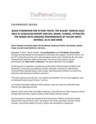 FOR IMMEDIATE RELEASE
BLACK FUNDRASIER FOR AT-RISK YOUTH, THE BLACKS’ ANNUAL GALA
HELD AT ACQUALINA RESORT AND SPA, MIAMI, FLORIDA, ATTRACTED
TOP NAMES WITH AMAZING PERFORMANCES BY TAYLOR SWIFT,
BEYONCE, DJ EV AND MORE
Guest included Lea and Roy Black; Kim Kardashian; Bethenny Frankle; Nick Swisher; Joanna
Krupa; Lisa and Lenny Hochstein, and more…
September 6, 2013 – Miami, Florida – Lea and Roy Black hosted The Blacks’ Annual Gala
Saturday evening helping The Consequences Charity with their program Teach for America. For
the 19th consecutive year the city’s most prestigious charity event started with the red carpet,
followed by the Ketel One Vodka cocktail party, five course meal, auctions and star
performances by Taylor Swift and Beyonce. The night ended with music by Dj Ev.
Celebrity guests in attendance included Lea and Roy Black; Real Housewives of Miami; Kim
Kardashian; reality show star; Bethenny Frankle; Cofounder of Skinny Girl; Nick Swisher;
Cleveland Indians baseball player; Joanna Krupa; Real Housewives of Miami; Lisa and Lenny
Hochstein; Real Housewives of Miam; and others.
“This year’s gala was over the top, I can’t express how thankful I am for all the supporters who
are helping this great cause for teens,” said Lea.
Live auctions had people bidding on Rolex watches, a two year lease on a 2014 Mercedes,
Channel cross body bag and more.
Sponsors of the event: Ketel One Vodka, Nordstrom, Saks Fifth Avenue, Rolex, Acqualina Resort
and Spa, Mercedes-Benz, Cypress Gardens Flower Shop and Dover Jewelry.
The Consequences charity was founded by Real Housewives of Miami Lea Black to provide
educational resources for the youth. The program has camps, workshops and after school
activities. The activities address life skills, culture, arts and workforce preparation.
 