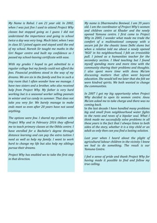  
My	 Name	 is	 Rahul.	 I	 am	 21	 year	 old.	 In	 2002,	
when	I	was	just	@ive	I	used	to	attend	Project	Why	
classes	 but	 stopped	 going	 as	 I	 guess	 I	 did	 not	
understand	 the	 importance	 and	 going	 to	 school	
twice	a	day	was	very	long.	Much	later,	when	I	was	
in	class	XI	I	joined	again	and	stayed	until	the	end	
of	my	school.	Naresh	Sir	taught	me	maths	in	the	
Giri	 Nagar	 centre	 and	 built	 my	 con@idence	 so	 I	
passed	my	school-leaving	certi@icate	with	ease.	
With	 my	 grades	 I	 hoped	 to	 get	 admitted	 to	 a	
regular	college	but	my	family	could	not	afford	the	
fees.	Financial	problems	stood	in	the	way	of	my	
dreams.	We	are	six	in	the	family	and	live	in	such	a	
tiny	room	that	I	often	wonder	how	we	manage.	I	
have	two	sisters	and	a	brother,	who	also	received	
help	 from	 Project	 Why.	 My	 father	 is	 very	 hard	
working	but	is	a	seasonal	worker	selling	peanuts	
in	winter	and	ice	candy	in	summer.	That	does	not	
take	 you	 very	 far.	 We	 barely	 manage	 to	 make	
ends	meet	so	even	after	20	years	have	not	saved	
anything.	
The	options	were	few.	I	shared	my	problem	with	
Project	 Why	 and	 in	 February	 2016	 they	 offered	
me	to	teach	primary	classes	at	the	Okhla	centre.	I	
have	 enrolled	 for	 a	 Bachelor’s	 degree	 through	
distance	learning	and	can	pay	the	extra	tuition	I	
need	 as	 well	 as	 help	 my	 family.	 I	 want	 to	 work	
hard	to	change	my	life	but	also	help	my	siblings	
pursue	their	dreams.	
Project	Why	has	enabled	we	to	take	the	@irst	step	
in	that	direction.
My	name	is	Dharmendra	Beniwal.	I	am	39	years	
old.	I	am	the	coordinator	of	Project	Why’s	women	
and	 children	 centre	 at	 Khader	 and	 the	 newly	
opened	 Yamuna	 centre.	 I	 @irst	 came	 to	 Project	
Why	in	2005.	I	wonder	what	made	me	trade	the	
comfort	 of	 a	 multinational	 company	 with	 a	
secure	 job	 for	 the	 chaotic	 lanes	 Delhi	 slums	 but	
when	 a	 relative	 told	 me	 about	 a	 newly	 opened	
‘NGO’	in	his	neighbourhood,	 I	felt	 an	irresistible	
pull.	 I	 joined	 as	 a	 humanities	 teacher	 for	 the	
secondary	 section.	 I	 liked	 teaching	 but	 I	 found	
myself	 spending	 more	 and	 more	 time	 with	 the	
community	sharing	their	problems	and	thoughts.	
I	 also	 spent	 more	 time	 with	 Anou	 Ma’am	
discussing	 matters	 that	 often	 went	 beyond	
education.	She	would	tell	me	later	that	she	felt	we	
were	kindred	spirits.	We	both	wanted	to	change	
the	communities.	
In	 2007	 I	 got	 my	 big	 opportunity	 when	 Project	
Why	 decided	 to	 open	 its	 women	 centre.	 Anou	
Ma’am	asked	me	to	take	charge	and	there	was	no	
coming	back.	
In	the	last	decade	I	have	handled	many	problems	
big	 and	 small	 from	 neighbourhood	 water	 @ights	
to	the	rants	and	raves	of	a	bipolar	soul.	What	I	
think	made	me	successfully	solve	problems	in	all	
these	years	is	the	fact	that	I	always	listen	to	both	
sides	of	the	story,	whether	it	is	a	tiny	child	or	an	
adult	as	only	then	can	you	@ind	a	lasting	solution.	
Last	 year	 when	 I	 heard	 about	 the	 plight	 of	
agricultural	labour	children	in	the	vicinity	I	knew	
we	 had	 to	 do	 something.	 The	 result	 is	 our	
Yamuna	Centre.	
I	feel	a	sense	of	pride	and	thank	Project	Why	for	
having	 made	 it	 possible	 to	 @ind	 and	 follow	 my	
true	calling.	
 