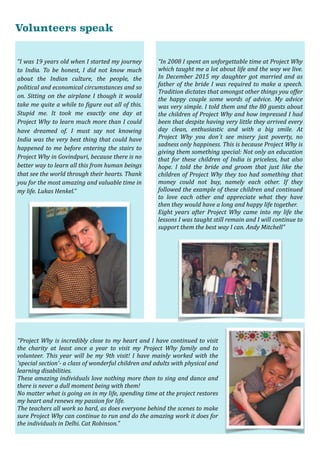 Volunteers speak
“I	was	19	years	old	when	I	started	my	journey	
to	 India.	 To	 be	 honest,	 I	 did	 not	 know	 much	
about	 the	 Indian	 culture,	 the	 people,	 the	
political	and	economical	circumstances	and	so	
on.	Sitting	on	the	airplane	I	though	it	would	
take	me	quite	a	while	to	@igure	out	all	of	this.	
Stupid	 me.	 It	 took	 me	 exactly	 one	 day	 at	
Project	Why	to	learn	much	more	than	I	could	
have	 dreamed	 of.	 I	 must	 say	 not	 knowing	
India	was	the	very	best	thing	that	could	have	
happened	to	me	before	entering	the	stairs	to	
Project	Why	in	Govindpuri,	because	there	is	no	
better	way	to	learn	all	this	from	human	beings	
that	see	the	world	through	their	hearts.	Thank	
you	for	the	most	amazing	and	valuable	time	in	
my	life.	Lukas	Henkel.”
“In	2008	I	spent	an	unforgettable	time	at	Project	Why	
which	taught	me	a	lot	about	life	and	the	way	we	live.	
In	December	2015	my	daughter	got	married	and	as	
father	of	the	bride	I	was	required	to	make	a	speech.	
Tradition	dictates	that	amongst	other	things	you	offer	
the	 happy	 couple	 some	 words	 of	 advice.	 My	 advice	
was	very	simple.	I	told	them	and	the	80	guests	about	
the	children	of	Project	Why	and	how	impressed	I	had	
been	that	despite	having	very	little	they	arrived	every	
day	 clean,	 enthusiastic	 and	 with	 a	 big	 smile.	 At	
Project	 Why	 you	 don´t	 see	 misery	 just	 poverty,	 no	
sadness	only	happiness.	This	is	because	Project	Why	is	
giving	them	something	special:	Not	only	an	education	
that	 for	 these	 children	 of	 India	 is	 priceless,	 but	 also	
hope.	 I	 told	 the	 bride	 and	 groom	 that	 just	 like	 the	
children	of	Project	Why	they	too	had	something	that	
money	 could	 not	 buy,	 namely	 each	 other.	 If	 they	
followed	the	example	of	these	children	and	continued	
to	 love	 each	 other	 and	 appreciate	 what	 they	 have	
then	they	would	have	a	long	and	happy	life	together.	
Eight	 years	 after	 Project	 Why	 came	 into	 my	 life	 the	
lessons	I	was	taught	still	remain	and	I	will	continue	to	
support	them	the	best	way	I	can.	Andy	Mitchell"
"Project	Why	is	incredibly	close	to	my	heart	and	I	have	continued	to	visit	
the	 charity	 at	 least	 once	 a	 year	 to	 visit	 my	 Project	 Why	 family	 and	 to	
volunteer.	 This	 year	 will	 be	 my	 9th	 visit!	 I	 have	 mainly	 worked	 with	 the	
'special	section'-	a	class	of	wonderful	children	and	adults	with	physical	and	
learning	disabilities.		
These	amazing	individuals	love	nothing	more	than	to	sing	and	dance	and	
there	is	never	a	dull	moment	being	with	them!		
No	matter	what	is	going	on	in	my	life,	spending	time	at	the	project	restores	
my	heart	and	renews	my	passion	for	life.		
The	teachers	all	work	so	hard,	as	does	everyone	behind	the	scenes	to	make	
sure	Project	Why	can	continue	to	run	and	do	the	amazing	work	it	does	for	
the	individuals	in	Delhi.	Cat	Robinson."
 