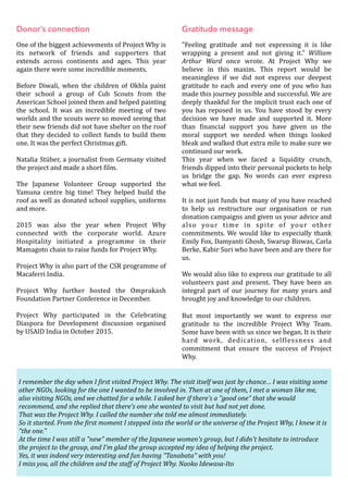 Donor’s connection
One	of	the	biggest	achievements	of	Project	Why	is	
its	 network	 of	 friends	 and	 supporters	 that	
extends	 across	 continents	 and	 ages.	 This	 year	
again	there	were	some	incredible	moments.	
Before	 Diwali,	 when	 the	 children	 of	 Okhla	 paint	
their	 school	 a	 group	 of	 Cub	 Scouts	 from	 the	
American	School	joined	them	and	helped	painting	
the	 school.	 It	 was	 an	 incredible	 meeting	 of	 two	
worlds	and	the	scouts	were	so	moved	seeing	that	
their	new	friends	did	not	have	shelter	on	the	roof	
that	 they	 decided	 to	 collect	 funds	 to	 build	 them	
one.	It	was	the	perfect	Christmas	gift.	
Natalia	Stüber,	a	journalist	from	Germany	visited	
the	project	and	made	a	short	Oilm.	
The	 Japanese	 Volunteer	 Group	 supported	 the	
Yamuna	 centre	 big	 time!	 They	 helped	 build	 the	
roof	as	well	as	donated	school	supplies,	uniforms	
and	more.	
2015	 was	 also	 the	 year	 when	 Project	 Why	
connected	 with	 the	 corporate	 world.	 Azure	
Hospitality	 initiated	 a	 programme	 in	 their	
Mamagoto	chain	to	raise	funds	for	Project	Why.	
Project	Why	is	also	part	of	the	CSR	programme	of	
Macaferri	India.	
Project	 Why	 further	 hosted	 the	 Omprakash	
Foundation	Partner	Conference	in	December.	
Project	 Why	 participated	 in	 the	 Celebrating	
Diaspora	 for	 Development	 discussion	 organised	
by	USAID	India	in	October	2015.	
	
Gratitude message
"Feeling	 gratitude	 and	 not	 expressing	 it	 is	 like	
wrapping	 a	 present	 and	 not	 giving	 it."	 William	
Arthur	 Ward	 once	 wrote.	 At	 Project	 Why	 we	
believe	 in	 this	 maxim.	 This	 report	 would	 be	
meaningless	 if	 we	 did	 not	 express	 our	 deepest	
gratitude	to	each	and	every	one	of	you	who	has	
made	this	journey	possible	and	successful.	We	are	
deeply	thankful	for	the	implicit	trust	each	one	of	
you	 has	 reposed	 in	 us.	 You	 have	 stood	 by	 every	
decision	 we	 have	 made	 and	 supported	 it.	 More	
than	 Oinancial	 support	 you	 have	 given	 us	 the	
moral	 support	 we	 needed	 when	 things	 looked	
bleak	and	walked	that	extra	mile	to	make	sure	we	
continued	our	work.		
This	 year	 when	 we	 faced	 a	 liquidity	 crunch,	
friends	dipped	into	their	personal	pockets	to	help	
us	 bridge	 the	 gap.	 No	 words	 can	 ever	 express	
what	we	feel.	
It	is	not	just	funds	but	many	of	you	have	reached	
to	 help	 us	 restructure	 our	 organisation	 or	 run	
donation	campaigns	and	given	us	your	advice	and	
also	 your	 time	 in	 spite	 of	 your	 other	
commitments.	We	would	like	to	especially	thank	
Emily	Fox,	Damyanti	Ghosh,	Swarup	Biswas,	Carla	
Berke,	Kabir	Suri	who	have	been	and	are	there	for	
us.	
We	would	also	like	to	express	our	gratitude	to	all	
volunteers	 past	 and	 present.	 They	 have	 been	 an	
integral	 part	 of	 our	 journey	 for	 many	 years	 and	
brought	joy	and	knowledge	to	our	children.	
But	 most	 importantly	 we	 want	 to	 express	 our	
gratitude	 to	 the	 incredible	 Project	 Why	 Team.	
Some	have	been	with	us	since	we	began.	It	is	their	
hard	 work,	 dedication,	 selOlessness	 and	
commitment	 that	 ensure	 the	 success	 of	 Project	
Why. 
I	remember	the	day	when	I	@irst	visited	Project	Why.	The	visit	itself	was	just	by	chance…	I	was	visiting	some	
other	NGOs,	looking	for	the	one	I	wanted	to	be	involved	in.	Then	at	one	of	them,	I	met	a	woman	like	me,	
also	visiting	NGOs,	and	we	chatted	for	a	while.	I	asked	her	if	there's	a	"good	one"	that	she	would	
recommend,	and	she	replied	that	there's	one	she	wanted	to	visit	but	had	not	yet	done.	
That	was	the	Project	Why.	I	called	the	number	she	told	me	almost	immediately.	
So	it	started.	From	the	@irst	moment	I	stepped	into	the	world	or	the	universe	of	the	Project	Why,	I	knew	it	is	
"the	one."	
At	the	time	I	was	still	a	"new"	member	of	the	Japanese	women's	group,	but	I	didn't	hesitate	to	introduce	
the	project	to	the	group,	and	I'm	glad	the	group	accepted	my	idea	of	helping	the	project.	
Yes,	it	was	indeed	very	interesting	and	fun	having	"Tanabata"	with	you!	
I	miss	you,	all	the	children	and	the	staff	of	Project	Why.	Naoko	Idewasa-Ito
 