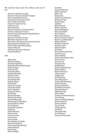 We	could	not	have	done	this	without	each	one	of	
you	
Artist	For	Children	Canada	
Asha	For	Education	Seattle	Chapter	
Azure	Hospitality	(P)	Ltd	
Chemical	Construction	India	
Chess	Without	Borders	
Chopra	Foundation	Usa	
Cubscouts	Ais	
Delhi	Network	
Deutsch-Indische	Gesellschaft	E.V.	
Enfances	Indiennes	France	
International	Orthopaedic	Rehabilitation	
Jain	Foundation	
Japanese	Volunteer	Group	
Khm	Drive	Systems	P	Ltd	
Maccaferri	Enviromental	Solution	(P)	Ltd	
Omprakash	Foundation	Usa	
Project	Why	Deuschtland	Köln	
Project	Why	UK	
Volunteering	Travel	Solution	
Young	Hospitech	
And	
Abhey	Jain	
Alyssa	Goodman	
Anamika	Agnihotri	
Anantharaman	Muthuswamy	
Andre	Douque	
Anirban	Paul	
Anirudha	Bokil	
Arpitha	Mareddy	
Ashok	Trivedi	
Asit	Chaturvedi	
Axel	Bundschuh	
Brigitte	Wong	
Carla	Berke	
Catherine	Lough	
Charlotte	Bavley	
Claire	Sokoloff	
Damyanti	Ghosh	
David	Hart	
David	Schlenker	
Deborah	De	Bellis	
Depaali	Majumder	
Desmond	Lin	Yong	Shen	
Divyesh	Bharat	Shah	
D.V.	Sridharan	
Elizabeth	Goodman	
Emily	Fox	
Emily	Worman	
Emma	Hand	
Francine	Grant	
Gary	Levine	
Gaurav	Shah	
Gwendoline	De	Wolffs	
Howard	Schlenker	
Irene	And	Andy	Mitchell	
Janaki	Naharaj	
Jennie	Page	
Jillian	Murphy	
Jon	West	
Joyeeta	Mukerjee	
Judy	Poskanzer	
Kabir	Suri	
Kalpna	Das	
Karien	Van	Ditzhuize	
Kashmira	Patel	
Kirpa	Nagraj	
Lakshmi		
Mahua	Ghosh	
Manav	Thadani	
Manish	Menghani	
Maria	Elisabeth	
Maria	Kapasi	
Maria	Luisa	Bianco	
Marie	Christine	Gasparri	
Marion	Leichthammer	
Melissa	Mialon	
Michelle	Andriola	
Natasha	Lutes	
Nehal	Sanghvi	
Neil	Kaye	
Nirmalendru	Banerjee	
Pamela	Lazos	
Parita	Rathod	
Pinky	Chakraborty	Hore	
Poonam	Aier	
Prerna	Lele	
Priyanka	Dey	
Radhika	Roy	
Ramya	Nageshwaran	
Rekha	Dhyani	
Robert	Nierman	
S	Rajnandam	
Sangita	Jain	
Sara	Bonfanti	
Saras	Manickam	
Sarbani	Bhattacharya	
Satish	Chandra	
Shanti	Goburdhun	
Shraddha	Srivastava	
Shyam	Krishnan	
Sigrid	Steiring	
Sonal	Onkar	
Sowmya	Venkateshwaran	
Sriani	Kring	
Subarna	Mukhopadhyay	
Sumitra	Biswas	
Swarup	Biswas	
Tarun	Gulati	
V	Nageswaran	
Val	Stead	
Vikramjiet	Roy	
Yuri	Shulman	
Zuzanna	Brzezinska	
 