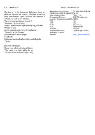 CALL	TO	ACTION	
Our	journey	is	far	from	over.	As	long	as	there	are	
children	 in	 need	 of	 support,	 children	 who	 have	
been	denied	their	rights,	children	who	are	out	of	
school,	our	task	is	not	Oinished.	
We	need	your	continued	support!	
What	you	can	do	to	help:	
Make	a	donation	(visit	projectwhy.org/donate)	
Donate	in	kind		
(write	to	us	at	projectwhy@ymail.com)	
Volunteer	at	the	Project	
Join	our	social	media	pages		
Facebook:		
https://www.facebook.com/projectwhydelhi	
Twitter	
Join	our	campaigns	
Share	your	talent	with	the	children	
Take	pictures	or	make	a	Oilm	for	us	
Tell	your	friends	about	Project	Why 
PROJECT	WHY	PROFILE	
Name	of	the	organisation:		 SRI	RAM	GOBURDHUN	
CHARITABLE	TRUST	(PROJECT	WHY)	
Date	of	Registration:		 	 7	May	1998	
Registration	Number:	 	 	S	32978	(under	the	
Societies	Registration	Act	XXI	of	1860)	
80	G		 	 	 	 valid	
12	A		 	 	 	 valid	
FCRA:		 	 	 	 231660437	
PAN:		 	 	 	 AABTS4278D	
Bankers:	 	 	 	Citibank	
Registered	Address:		 	 C	15	Chiragh	Enclave,	
New	Delhi	110048	
Website:	 	 	 	http://projectwhy.org	
 