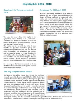 Opening of the Yamuna centre April
2015
We	 came	 to	 know	 about	 the	 plight	 of	 the	
agricultural	 labour	 children	 on	 the	 banks	 of	 the	
Yamuna	in	late	March	2015.	In	April	2015	we	had	
opened	a	day	school	for	these	forgotten	children	
who	had	never	been	to	school.	
The	 centre	 was	 set	 up	 with	 the	 help	 of	 many	
friends:	 the	 Japanese	 volunteer	 group	 who	
donated	money	to	build	a	roof	and	also	donated	
uniforms,	sweaters	and	school	bags	and	supplies	
and	 a	 wonderful	 group	 of	 virtual	 friends	 who	
donated	funds	for	the	toilet.	Not	to	forget	all	those	
who	heard	the	call	and	are	donating	for	the	day-
to-day	 running.	 Azure	 Hospitality	 graciously	
provides	these	children	a	hot	lunch	6	days	a	week.	
In	 a	 short	 year	 the	 Yamuna	 centre	 is	 a	 vibrant	
child	friendly	space	and	these	forgotten	children	
are	making	up	for	lost	time.	
A makeover for Okhla July 2015
Okhla	is	a	centre	very	close	to	our	heart.	More	so	
because	 this	 is	 a	 location	 where	 children	 are	 in	
danger	 of	 being	 exploited	 by	 drug	 and	 other	
maOias	and	our	intervention	has	deOinitely	saved	
many	children.	The	demand	grows	bigger	and	the	
space	smaller	so	we	were	thrilled	when	generous	
donors	agreed	to	fund	an	expansion.	The	tin	roof	
was	replaced	by	a	concrete	one	thus	opening	up	
the	roof	space	for	classes.	The	secondary	section	
moved	on	the	roof	and	the	computer	centre	was	
extended	allowing	more	children	and	residents	to	
discover	 computers	 and	 also	 allowing	 more	
children	to	join	the	centre. 
The only computer centre around
The	 Project	 Why	 Okhla	 centre	 has	 a	 brand	 new	 computer	
room.	It	opened	its	doors	in	July	2015	after	Kabir		Suri	helped	
us	build	the	solid	roof	thus	giving	us	the	required	space.	The	
computer	 centre	 began	 in	 2009	 on	 popular	 demand	 of	 the	
children	with	ONE	laptop.	Today,	thanks	to	generous	donors	
we	 have	 six	 computers	 and	 it	 is	 the	 only	 centre	 in	 the	
industrial	area.	Learning	how	to	handle	a	computer	is	crucial	
to	 success	 in	 today’s	 world	 and	 we	 want	 every	 child	 to	 get	
this	 knowledge.	 Hence	 we	 teach	 basic	 computer	 skills	 to	
make	them	proOicient	in	different	IT	areas.	But	that	is	not	all,	
computer	based	learning	is	a	huge	asset	to	all	our	children	as	
it	allows	them	to	widen	their	knowledge.	It	is	also	a	great	tool	
for	English	teaching.	We	also	want	to	teach	Internet	usage	and	show	the	children	that	over	and	above	
social	media,	the	Internet	is	a	mine	of	knowledge	at	their	disposal	to	be	used	abundantly.
Highlights 2015- 2016
 