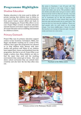 Programme Highlights
Shadow Education
Shadow	education	is	the	term	used	to	deOine	all	
private	 tutoring	 that	 children	 have	 to	 follow	 to	
succeed	in	school.		It	comes	at	a	price	that	parents	
from	 poorer	 homes	 cannot	 afford	 and	 leads	 to	
children	dropping	out.	Project	Why	offers	it	at	no	
cost.	Project	Why’s	version	of	shadow	education	
extends	beyond	curriculum	support	and	provides	
all-round	education	and	an	enabling	environment	
for	children	to	thrive.	
	
Primary Outreach
Project	 Why	 runs	 its	 primary	 education	 support	
centres	in	four	locations:	Govindpuri,	Okhla,	Giri	
Nagar	and	Khader	reaching	out	to	a	total	of	441	
children.	Once	again	this	programme	has	allowed	
us	 to	 help	 children	 keep	 abreast	 with	 their	
studies	 and	 perform	 well.	 Many	 of	 our	 children	
have	topped	their	classes	and	beneOitted	from	the	
programme.	But	that	is	not	all.	Project	Why	is	not	
simply	a	tuition	class.	Many	children	are	able	to	
Oind	 the	 space	 they	 need	 and	 the	 enabling	
environment	they	cannot	get	at	home.	 	Over	and	
above	 school	 curriculum	 they	 can	 unleash	 their	
creativity	 and	 also	 have	 the	 fun	 they	 often	 miss	
out.	
 
	
Primary	section	in	the	Madanpur	Khader	centre
My	 name	 is	 Pancham.	 I	 am	 10	 year	 old.	 The	
situation	 at	 home	 is	 not	 easy.	 I	 have	 a	 single	
mom	who	takes	care	of	us.	The	problem	is	that	
she	drinks	and	often	does	not	go	to	work.	I	often	
have	to	do	her	work	so	that	we	can	eat.	I	try	and	
study	but	it	is	not	easy	as	no	one	at	home	helps	
me	 or	 motivates	 me	 to.	 But	 the	 teachers	 are	
there	 for	 me	 and	 if	 I	 miss	 school	 they	 come	 to	
@ind	out	why	and	persuade	me	to	come	back.	The	
area	we	live	in	is	not	nice	for	children.	There	are	
bad	 people	 who	 try	 and	 make	 us	 do	 wrong	
things.	I	too	have	sniffed	glue.	I	know	it	is	bad.	
My	teachers	are	trying	to	keep	me	safe.	I	want	to	
study	and	move	to	a	nice	area.
Pancham	in	the	Okhla	centre
 
