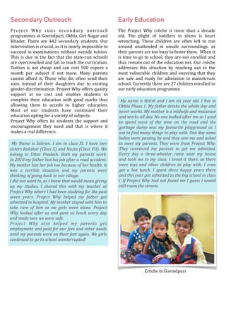 Secondary Outreach
Project	 Why	 runs	 secondary	 outreach	
programmes	at	Govindpuri,	Okhla,	Giri	Nagar	and	
Khader.	 There	 are	 442	 secondary	 students.	 Our	
intervention	is	crucial,	as	it	is	nearly	impossible	to	
succeed	in	examinations	without	outside	tuition.	
This	is	due	to	the	fact	that	the	state-run	schools	
are	overcrowded	and	fail	to	teach	the	curriculum.	
Tuition	 is	 not	 cheap	 and	 can	 cost	 500	 rupees	 a	
month	 per	 subject	 if	 not	 more.	 Many	 parents	
cannot	afford	it.	Those	who	do,	often	send	their	
sons	 instead	 of	 their	 daughters	 due	 to	 existing	
gender-discrimination.	Project	Why	offers	quality	
support	 at	 no	 cost	 and	 enables	 students	 to	
complete	 their	 education	 with	 good	 marks	 thus	
allowing	 them	 to	 accede	 to	 higher	 education.	
Most	 of	 our	 students	 have	 continued	 their	
education	opting	for	a	variety	of	subjects.	
Project	 Why	 offers	 its	 students	 the	 support	 and	
encouragement	 they	 need	 and	 that	 is	 where	 it	
makes	a	real	difference.	
Early Education
The	 Project	 Why	 crèche	 is	 more	 than	 a	 decade	
old.	 The	 plight	 of	 toddlers	 in	 slums	 is	 heart	
wrenching.	 These	 children	 are	 often	 left	 to	 run	
around	 unattended	 in	 unsafe	 surroundings,	 as	
their	parents	are	too	busy	to	foster	them.		When	it	
is	time	to	go	to	school,	they	are	not	enrolled	and	
thus	remain	out	of	the	education	net.	Our	crèche	
addresses	 this	 situation	 by	 reaching	 out	 to	 the	
most	vulnerable	children	and	ensuring	that	they	
are	 safe	 and	 ready	 for	 admission	 to	 mainstream	
school.	Currently	there	are	27	children	enrolled	in	
our	early	education	programme.	
Crèche	in	Govindpuri
My	Name	is	Sabrun.	I	am	in	class	XI.	I	have	two	
sisters	Rukshar	(Class	X)	and	Nazia	(Class	VII).	We	
belong	 to	 Uttar	 Pradesh.	 Both	 my	 parents	 work.														
In	2010	my	father	lost	his	job	after	a	road	accident.	
My	mother	lost	her	job	too	because	of	her	health.	It	
was	 a	 terrible	 situation	 and	 my	 parents	 were	
thinking	of	going	back	to	our	village.																																																											
I	did	not	want	to,	as	I	knew	that	would	mean	giving	
up	 my	 studies.	 I	 shared	 this	 with	 my	 teacher	 at	
Project	Why	where	I	had	been	studying	for	the	past	
seven	 years.	 Project	 Why	 helped	 my	 father	 get	
admitted	in	hospital.	My	mother	stayed	with	him	to	
take	 care	 of	 him	 so	 we	 girls	 were	 alone.	 Project	
Why	looked	after	us	and	gave	us	lunch	every	day	
and	made	sure	we	were	safe.															
Project	 Why	 also	 helped	 my	 parents	 get	
employment	and	paid	for	our	fees	and	other	needs	
until	my	parents	were	on	their	feet	again.	We	girls	
continued	to	go	to	school	uninterrupted!
	My	name	is	Nitish	and	I	am	six	year	old.	I	live	in	
Okhla	Phase	1.	My	father	drinks	the	whole	day	and	
never	works.	My	mother	is	a	midwife	and	masseuse	
and	works	all	day.	No	one	looked	after	me	so	I	used	
to	 spend	 most	 of	 the	 time	 on	 the	 road	 and	 the	
garbage	 dump	 was	 my	 favourite	 playground	 as	 I	
use	to	@ind	many	things	to	play	with.	One	day	some	
ladies	were	passing	by	and	they	saw	me	and	asked	
to	meet	my	parents.	They	were	from	Project	Why.	
They	 convinced	 my	 parents	 to	 get	 me	 admitted.	
Every	 day	 a	 three-wheeler	 came	 near	 my	 house	
and	took	me	to	my	class.	I	loved	it	there,	as	there	
were	 toys	 and	 other	 children	 to	 play	 with.	 I	 even	
got	 a	 hot	 lunch.	 I	 spent	 three	 happy	 years	 there	
and	this	year	got	admitted	to	the	big	school	in	class	
I.	If	Project	Why	had	not	found	me	I	guess	I	would	
still	roam	the	streets.
 