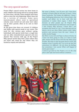 The very special section
Project	 Why’s	 special	 section	 has	 been	 home	 to	
many	children	and	young	and	not	so	young	adults	
for	more	than	a	decade.	Some	students	have	been	
with	us	since	the	very	beginning.	Others	have	left	
for	 a	 variety	 of	 reasons.	 Some	 were	
mainstreamed;	 others	 went	 to	 specialised	
schools;	 some	 moved	 out	 and	 some	 were	 taken	
out	 by	 their	 parents	 often	 to	 be	 sent	 to	 their	
villages.	
At	 any	 given	 time	 there	 are	 around	 15	 children	
and	adults	with	special	needs	in	our	centre.	The	
need	 for	 this	 section	 goes	 without	 saying.	
Individuals	with	special	needs	have	a	rough	time	
and	 are	 often	 misunderstood,	 ignored	 and	 even	
abused.	 This	 worsens	 with	 age.	 At	 the	 Project	
Why	special	section	they	Oind	a	place	where	they	
are	 loved	 and	 cared	 for	 and	 where	 they	 are	
treated	as	equals	and	valorised.	
 
	
The	special	section	in	Govindpuri
My	name	is	Shalini.	I	am	39	years	old.	I	have	been	
coming	to	Project	Why	for	the	past	14	years.	I	have	
Down	syndrome.	This	makes	me	different.	I	know	I	
have	challenging	behaviour	but	I	cannot	help	it.	My	
mother	 and	 father	 try	 to	 bear	 with	 this	 but	
sometimes	 it	 makes	 them	 angry.	 I	 think	 it	 is	
because	 of	 what	 people	 say.	 At	 Project	 Why	
everyone	understands	my	behaviour	and	accepts	it.	
I	 love	 Project	 Why	 because	 I	 know	 that	 I	 am	
accepted	and	loved	as	I	am.	I	love	dancing	and	we	
dance	a	lot	in	our	class.	When	visitors	come	I	often	
perform	 and	 everyone	 loves	 the	 way	 I	 dance.	 It	
makes	me	feel	happy.		
But	Mom	is	very	sick	and	Papa	is	alone	at	home.	So	
I	 have	 not	 been	 going	 to	 class,	 as	 I	 have	 to	 look	
after	mama	and	the	house	and	also	the	baby	of	my	
brother.	My	sister	in	law	has	gone	back	to	work.	My	
nephew	is	just	2	months	old.	I	try	to	do	my	best	but	
sometimes	it	is	dif@icult.	I	do	not	show	my	feelings	
but	 sometimes	 I	 am	 scared.	 What	 will	 happen	 if	
mama	goes	away?	
I	want	to	go	back	to	the	Project,	as	it	is	the	only	
place	I	feel	safe	and	loved	without	condition.
 
