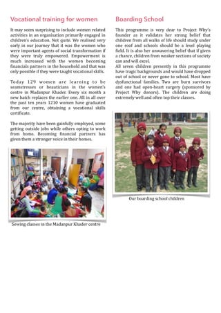 Vocational training for women
It	may	seem	surprising	to	include	women	related	
activities	in	an	organisation	primarily	engaged	in	
children’s	education.	Not	quite.	We	realised	very	
early	in	our	journey	that	it	was	the	women	who	
were	important	agents	of	social	transformation	if	
they	 were	 truly	 empowered.	 Empowerment	 is	
much	 increased	 with	 the	 women	 becoming	
Oinancials	partners	in	the	household	and	that	was	
only	possible	if	they	were	taught	vocational	skills.		
Today	 129	 women	 are	 learning	 to	 be	
seamstresses	 or	 beauticians	 in	 the	 women’s	
centre	 in	 Madanpur	 Khader.	 Every	 six	 month	 a	
new	batch	replaces	the	earlier	one.	All	in	all	over	
the	 past	 ten	 years	 1210	 women	 have	 graduated	
from	 our	 centre,	 obtaining	 a	 vocational	 skills	
certiOicate.	
The	majority	have	been	gainfully	employed,	some	
getting	outside	jobs	while	others	opting	to	work	
from	 home.	 Becoming	 Oinancial	 partners	 has	
given	them	a	stronger	voice	in	their	homes.	
Boarding School
This	 programme	 is	 very	 dear	 to	 Project	 Why’s	
founder	 as	 it	 validates	 her	 strong	 belief	 that	
children	from	all	walks	of	life	should	study	under	
one	 roof	 and	 schools	 should	 be	 a	 level	 playing	
Oield.	It	is	also	her	unwavering	belief	that	if	given	
a	chance,	children	from	weaker	sections	of	society	
can	and	will	excel.		
All	 seven	 children	 presently	 in	 this	 programme	
have	tragic	backgrounds	and	would	have	dropped	
out	of	school	or	never	gone	to	school.	Most	have	
dysfunctional	 families.	 Two	 are	 burn	 survivors	
and	 one	 had	 open-heart	 surgery	 (sponsored	 by	
Project	 Why	 donors).	 The	 children	 are	 doing	
extremely	well	and	often	top	their	classes.	
		
Sewing	classes	in	the	Madanpur	Khader	centre
Our	boarding	school	children
 