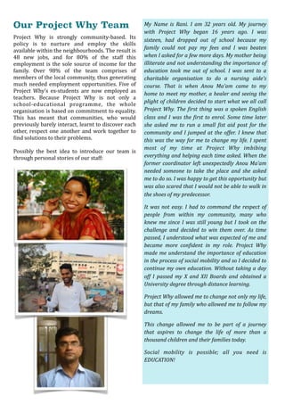 Our Project Why Team
Project	 Why	 is	 strongly	 community-based.	 Its	
policy	 is	 to	 nurture	 and	 employ	 the	 skills	
available	within	the	neighbourhoods.	The	result	is	
48	 new	 jobs,	 and	 for	 80%	 of	 the	 staff	 this	
employment	is	the	sole	source	of	income	for	the	
family.	 Over	 98%	 of	 the	 team	 comprises	 of	
members	of	the	local	community,	thus	generating	
much	needed	employment	opportunities.	Five	of	
Project	 Why’s	 ex-students	 are	 now	 employed	 as	
teachers.	 Because	 Project	 Why	 is	 not	 only	 a	
school-educational	 programme,	 the	 whole	
organisation	is	based	on	commitment	to	equality.	
This	 has	 meant	 that	 communities,	 who	 would	
previously	barely	interact,	learnt	to	discover	each	
other,	respect	one	another	and	work	together	to	
Oind	solutions	to	their	problems.	
Possibly	 the	 best	 idea	 to	 introduce	 our	 team	 is	
through	personal	stories	of	our	staff:	
My	 Name	 is	 Rani.	 I	 am	 32	 years	 old.	 My	 journey	
with	 Project	 Why	 began	 16	 years	 ago.	 I	 was	
sixteen,	 had	 dropped	 out	 of	 school	 because	 my	
family	 could	 not	 pay	 my	 fees	 and	 I	 was	 beaten	
when	I	asked	for	a	few	more	days.	My	mother	being	
illiterate	and	not	understanding	the	importance	of	
education	 took	 me	 out	 of	 school.	 I	 was	 sent	 to	 a	
charitable	 organisation	 to	 do	 a	 nursing	 aide’s	
course.	 That	 is	 when	 Anou	 Ma’am	 came	 to	 my	
home	to	meet	my	mother,	a	healer	and	seeing	the	
plight	of	children	decided	to	start	what	we	all	call	
Project	Why.	The	@irst	thing	was	a	spoken	English	
class	and	I	was	the	@irst	to	enrol.	Some	time	later	
she	 asked	 me	 to	 run	 a	 small	 @ist	 aid	 post	 for	 the	
community	and	I	jumped	at	the	offer.	I	knew	that	
this	was	the	way	for	me	to	change	my	life.	I	spent	
most	 of	 my	 time	 at	 Project	 Why	 imbibing	
everything	and	helping	each	time	asked.	When	the	
former	coordinator	left	unexpectedly	Anou	Ma’am	
needed	 someone	 to	 take	 the	 place	 and	 she	 asked	
me	to	do	so.	I	was	happy	to	get	this	opportunity	but	
was	also	scared	that	I	would	not	be	able	to	walk	in	
the	shoes	of	my	predecessor.			
It	was	not	easy.	I	had	to	command	the	respect	of	
people	 from	 within	 my	 community,	 many	 who	
knew	me	since	I	was	still	young	but	I	took	on	the	
challenge	 and	 decided	 to	 win	 them	 over.	 As	 time	
passed,	I	understood	what	was	expected	of	me	and	
became	 more	 con@ident	 in	 my	 role.	 Project	 Why	
made	me	understand	the	importance	of	education	
in	the	process	of	social	mobility	and	so	I	decided	to	
continue	my	own	education.	Without	taking	a	day	
off	 I	 passed	 my	 X	 and	 XII	 Boards	 and	 obtained	 a	
University	degree	through	distance	learning.		
Project	Why	allowed	me	to	change	not	only	my	life,	
but	that	of	my	family	who	allowed	me	to	follow	my	
dreams.	
This	 change	 allowed	 me	 to	 be	 part	 of	 a	 journey	
that	 aspires	 to	 change	 the	 life	 of	 more	 than	 a	
thousand	children	and	their	families	today.	
Social	 mobility	 is	 possible;	 all	 you	 need	 is	
EDUCATION!		
 