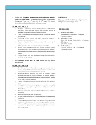 Family Name
Street Address, Address 2, City, ST ZIP code
Phone – (555) 235-0125
Fax – (555) 235-0125
E-mail address
We’re on the Web!
See us at: Web site address
 Worked with Earthquake Reconstruction and Rehabilitation Authority
(ERRA) as Office Manager in Human Resources, Housing and Knowledge
Management Wings from 14th
July, 2009 till 30th
August 2011 mainly
involvedin coordination/administration andhumanresource
WORK DESCRIPTION
o Developing a comprehensive employee information database of ERRA and it’s
implementing partners (800-1000 employee) and Coordinating between all
departments of organization to collect the data for this purpose
o Liaison with all departments in coordination to trainings, workshops and other top
level gatherings.
o Coordinating with other wings to keep track of organizational changes i.e.
promotions, transfers, increments etc.
o Preparing weekly and monthly reports (department updates) for senior managerial
review,
drafting appointment letters and overseeing employee's personnel files.
o Assisting Advisor Human Resources in hiring process by coordinating with the
advertising agencies to place the job ads, short listing the proficient candidates,
organizing their interviews with Interview Committee including top officials ofthe
company.
o Provided services in social sector particularly in housing sector where I worked
on-field and did back office job.
 Served InfoSpan Pakistan (Pvt) Ltd. as HR Associate from July 2006 till
February 2008
WORK DESCRIPTION
Worked in major areas o f Hu man Resources e.g. recruitment and selection
processes, employee benefits administration, employee relations, coordination with
training and development section and performance appraisals.
o Assist Human Resource Manager in hiring process by coordinating with the
advertising agency and job websites, short listing the proficient candidates,
conducting initial interviews and organizing their final interviews with Manager
HR and heads of concerned departments.
o Preparing weekly and monthly reports (department updates) for senior managerial
review
o Drafting appointment letters, maintaining employee personnel files ensuring that
new employees completing the joining formalities as laid down in the Human
Resource Policy
o Maintaining and reviewing employee’s information database (Excel format) on
regular basis
o Maintaining employee time sheets and leaves record
o To ensure Human Resource policies & procedures are being followed across the
organization
o Coordinating with the insurance company to get registration ofnew employees and
to address the reimbursement cases and other issues regarding medical insurance
o Other general HR Management activities such as conducting employee orientation
program, issuance of various letters, certificates e.g. salary revisions, promotion
letter, transfer letter etc.
INTERESTS
Playingsports (cricket, badminton),readingnewspapers,
takingexercise andlisteningto music
REFERENCES
1) Mr. Fazal Abbas Maken
Federal Secretary forScience & Technology
Cell # 0344-5056372
2) Miss Nuzhat Fatima
Senior Joint Secretary (Retd), Ministry of Industries
& Production
Cell # 0300-4134812
3) Mr. ShahidMunir
Contracts, Grants andAudit Advisor,USAid
Cell # 0300-8555539
 