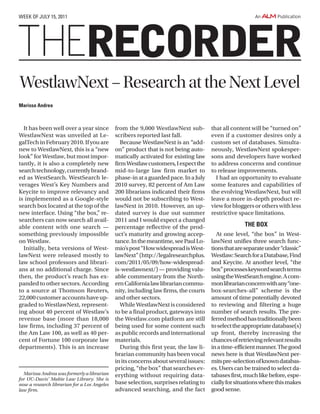 It has been well over a year since
WestlawNext was unveiled at Le-
galTechinFebruary2010.Ifyouare
new to WestlawNext, this is a “new
look” for Westlaw, but most impor-
tantly, it is also a completely new
searchtechnology,currentlybrand-
ed as WestSearch. WestSearch le-
verages West’s Key Numbers and
Keycite to improve relevancy and
is implemented as a Google-style
search box located at the top of the
new interface. Using “the box,” re-
searchers can now search all avail-
able content with one search —
something previously impossible
on Westlaw.
Initially, beta versions of West-
lawNext were released mostly to
law school professors and librari-
ans at no additional charge. Since
then, the product’s reach has ex-
panded to other sectors. According
to a source at Thomson Reuters,
22,000customeraccountshaveup-
graded to WestlawNext, represent-
ing about 40 percent of Westlaw’s
revenue base (more than 18,000
law firms, including 37 percent of
the Am Law 100, as well as 40 per-
cent of Fortune 100 corporate law
departments). This is an increase
from the 9,000 WestlawNext sub-
scribers reported last fall.
Because WestlawNext is an “add-
on” product that is not being auto-
matically activated for existing law
firmWestlawcustomers,Iexpectthe
mid-to-large law firm market to
phase-inataguardedpace.InaJuly
2010 survey, 82 percent of Am Law
200 librarians indicated their firms
would not be subscribing to West-
lawNext in 2010. However, an up-
dated survey is due out summer
2011 and I would expect a changed
percentage reflective of the prod-
uct’s maturity and growing accep-
tance.Inthemeantime,seePaulLo-
mio’spost“HowwidespreadisWest-
lawNext”(http://legalresearchplus.
com/2011/05/09/how-widespread-
is-westlawnext/) — providing valu-
able commentary from the North-
ernCalifornialawlibrariancommu-
nity, including law firms, the courts
and other sectors.
WhileWestlawNextisconsidered
to be a final product, gateways into
the Westlaw.com platform are still
being used for some content such
as public records and international
materials.
During this first year, the law li-
brarian community has been vocal
initsconcernsaboutseveralissues:
pricing, “the box” that searches ev-
erything without requiring data-
base selection, surprises relating to
advanced searching, and the fact
that all content will be “turned on”
even if a customer desires only a
custom set of databases. Simulta-
neously, WestlawNext spokesper-
sons and developers have worked
to address concerns and continue
to release improvements.
I had an opportunity to evaluate
some features and capabilities of
the evolving WestlawNext, but will
leave a more in-depth product re-
viewforbloggersorotherswithless
restrictive space limitations.
THE BOX
At one level, “the box” in West-
lawNext unifies three search func-
tionsthatareseparateunder“classic”
Westlaw:SearchforaDatabase,Find
and Keycite. At another level, “the
box”processeskeywordsearchterms
usingtheWestSearchengine.Acom-
monlibrarianconcernwithany“one-
box-searches-all” scheme is the
amount of time potentially devoted
to reviewing and filtering a huge
number of search results. The pre-
ferredmethodhastraditionallybeen
toselecttheappropriatedatabase(s)
up front, thereby increasing the
chancesofretrievingrelevantresults
inatime-efficientmanner.Thegood
news here is that WestlawNext per-
mitspre-selectionofknowndatabas-
es. Users can be trained to select da-
tabasesfirst,muchlikebefore,espe-
ciallyforsituationswherethismakes
good sense.
Marissa Andrea was formerly a librarian
for UC-Davis’ Mabie Law Library. She is
now a research librarian for a Los Angeles
law firm.
RECORDER
week of July 15, 2011
WestlawNext–ResearchattheNextLevel
Marissa Andrea
 