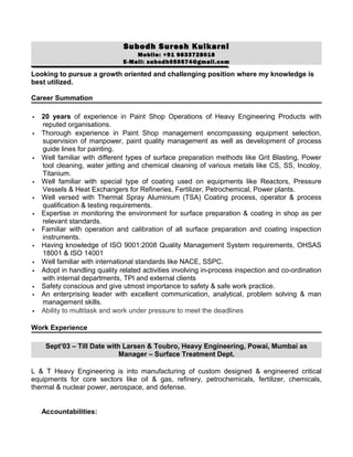 Subodh Suresh Kulkarni
Mobile: +91 9833728018
E-Mail: subodh050574@gmail.com
Looking to pursue a growth oriented and challenging position where my knowledge is
best utilized.
Career Summation
 20 years of experience in Paint Shop Operations of Heavy Engineering Products with
reputed organisations.
 Thorough experience in Paint Shop management encompassing equipment selection,
supervision of manpower, paint quality management as well as development of process
guide lines for painting.
 Well familiar with different types of surface preparation methods like Grit Blasting, Power
tool cleaning, water jetting and chemical cleaning of various metals like CS, SS, Incoloy,
Titanium.
 Well familiar with special type of coating used on equipments like Reactors, Pressure
Vessels & Heat Exchangers for Refineries, Fertilizer, Petrochemical, Power plants.
 Well versed with Thermal Spray Aluminium (TSA) Coating process, operator & process
qualification & testing requirements.
 Expertise in monitoring the environment for surface preparation & coating in shop as per
relevant standards.
 Familiar with operation and calibration of all surface preparation and coating inspection
instruments.
 Having knowledge of ISO 9001:2008 Quality Management System requirements, OHSAS
18001 & ISO 14001
 Well familiar with international standards like NACE, SSPC.
 Adopt in handling quality related activities involving in-process inspection and co-ordination
with internal departments, TPI and external clients
 Safety conscious and give utmost importance to safety & safe work practice.
 An enterprising leader with excellent communication, analytical, problem solving & man
management skills.
 Ability to multitask and work under pressure to meet the deadlines
Work Experience
Sept’03 – Till Date with Larsen & Toubro, Heavy Engineering, Powai, Mumbai as
Manager – Surface Treatment Dept.
L & T Heavy Engineering is into manufacturing of custom designed & engineered critical
equipments for core sectors like oil & gas, refinery, petrochemicals, fertilizer, chemicals,
thermal & nuclear power, aerospace, and defense.
Accountabilities:
 