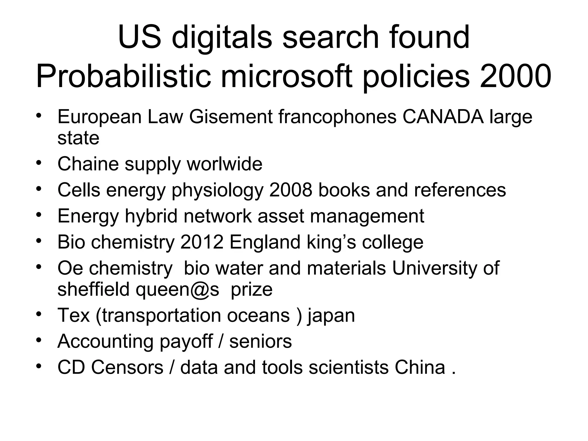 US digitals search found
Probabilistic microsoft policies 2000
• European Law Gisement francophones CANADA large
state
• Chaine supply worlwide
• Cells energy physiology 2008 books and references
• Energy hybrid network asset management
• Bio chemistry 2012 England king’s college
• Oe chemistry bio water and materials University of
sheffield queen@s prize
• Tex (transportation oceans ) japan
• Accounting payoff / seniors
• CD Censors / data and tools scientists China .
 