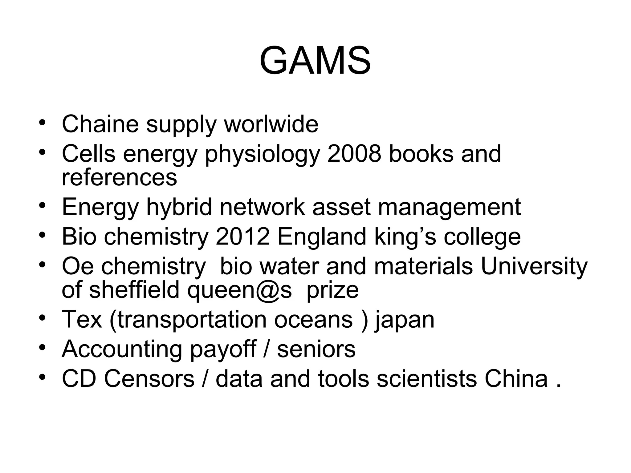 GAMS
• Chaine supply worlwide
• Cells energy physiology 2008 books and
references
• Energy hybrid network asset management
• Bio chemistry 2012 England king’s college
• Oe chemistry bio water and materials University
of sheffield queen@s prize
• Tex (transportation oceans ) japan
• Accounting payoff / seniors
• CD Censors / data and tools scientists China .
 