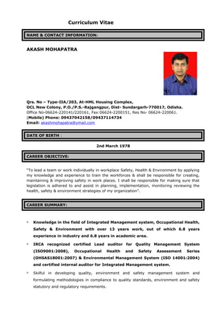 Curriculum Vitae
NAME & CONTACT INFORMATION:
AKASH MOHAPATRA
Qrs. No – Type-IIA/203, At-HML Housing Complex,
OCL New Colony, P.O./P.S.-Rajgangpur, Dist- Sundargarh-770017, Odisha.
Office No-06624-220141/220161, Fax:06624-2200151, Res No- 06624-220061.
(Mobile) Phone: 09437042158/09437114734
Email: akashmohapatra@ymail.com
DATE OF BIRTH :
2nd March 1978
CAREER OBJECTIVE:
“To lead a team or work individually in workplace Safety, Health & Environment by applying
my knowledge and experience to train the workforces & shall be responsible for creating,
maintaining & improving safety in work places. I shall be responsible for making sure that
legislation is adhered to and assist in planning, implementation, monitoring reviewing the
health, safety & environment strategies of my organization”.
CAREER SUMMARY:
 Knowledge in the field of Integrated Management system, Occupational Health,
Safety & Environment with over 13 years work, out of which 6.8 years
experience in industry and 6.8 years in academic area.
 IRCA recognized certified Lead auditor for Quality Management System
(ISO9001:2008), Occupational Health and Safety Assessment Series
(OHSAS18001:2007) & Environmental Management System (ISO 14001:2004)
and certified internal auditor for Integrated Management system.
 Skilful in developing quality, environment and safety management system and
formulating methodologies in compliance to quality standards, environment and safety
statutory and regulatory requirements.
 