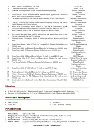 8 New Canteen Facility Project VIP Area ALBA/IKA
9 Construction of Guest Receiving Hall ALBA / IKA
10 2.5 Km 4” Butane gas Line for the Bahrain Petroleum Company Bahrain Petroleum
Company
11 Term Contract tender related works & also the varies type contract related to
tender with Tatweer Petroleum company
Tatweer Petroleum
Bahrain
12 Gas Receiving Station for the Arbiyan Sugar company @ BIIP Hidd Bahrain Tebodin Consultants &
Engineers
13 1.3 Km 2” gas Line for the Bahrain Petroleum Company to supply the gas for
the JBF factory @ BIIP Hidd Bahrain
Tebodin Consultants &
Engineers
14 Varies type construction work related to Gas line & maintenance work,
platform work inside for the Bahrain Petroleum Company. Refinery BAPCO
Bahrain Petroleum
Company
15 Road Crossing work for the 10” Gas Line for the BIIP HIDD project Bahrain Petroleum
Company
16 Slope protection and Stone pitching work under the water flume area for the
Gas line pipe inside the BAPCO refinery
Bahrain Petroleum
Company
17 Ahamed Juman Community Majlis @ Muharraq Bahrain. Total Area 2500.00
sqm
Dheya Towfiqi
Engineering Bureau
Bahrain
18 Three Storey Luxury Villa @ SAAR For Luma Al Jishi Bahrain. To built up area
2200.00 sqm
Gulf House Engineering
Bahrain
19 Three Storey Villa for Hisham Almoyed Bahrain. To built up area 2400.00 sqm EPCO Bahrain
20 Three Storey Villa @ Muharraq Bahrain. To built up area 2400.00 sqm Dheya Towfiqi
Engineering Bureau
Bahrain
21 Three Storey Villa @ Hamad Town Bahrain. To built up area 2200.00 sqm EPCO Bahrain
22 Three Storey Villa @ ISA Town for Hasan Abbas Bahrain. To built up area
2800.00 sqm
DAR Al Décor/Al Manar
Engineering Bahrain
23 Four Storey Building @ Manama Bahrain. To built up area 4800.00 sqm Dheya Towfiqi
Engineering Bureau
Bahrain
24 Three Storey Villa @ Tubli Bahrain. To built up area 1800.00 sqm Al Jazeera Engineering
Bahrain
25 Training Center @ Salmabad Bahrain. To built up area 4500.00 sqm City Engineering Bahrain
26 5 Storey Commercial Building @ Busaiteen Bahrain. Built up area 3200.00 sqm City Engineering Bahrain
27 Three Storey Villa For Mr Mohammed Al Khan Bahrain. To built up area
3100.00 sqm
Al Zayani Engineers &
Consultants Bahrain
28 Construction of football pitch for the Riffa View International School @ Riffa
Views
MACE Bahrain
Education
• B. Tech (Civil Engineering), Rajasthan Vidyapeeth University (Distance Education), Rajasthan (YYYY)
• Diploma in Civil Engineering, Dr. T.M.A. Pai Memorial Polytechnic, Manipal, Karnataka (2007)
Professional Development
• PMP Certified
• AutoCAD
• MS Office
• Oil & Gas Safety Training
Personal Details
• Date of Birth : 21st
October 1985
• Languages Known : English, Tulu, Hindi, Kannada, Malayalam, Urdu, Arabic and Tamil
• Passport Details : G4177798 valid till 2017
• Present Address : Flat No 23, Bldg 2004, Road No 640, Manama - Bahrain
• Indian Address : Anjum Compound, Darga Road Karnad Mulky, Mangalore DK 574154 Karnataka - India
~ References Available Upon Request ~
 