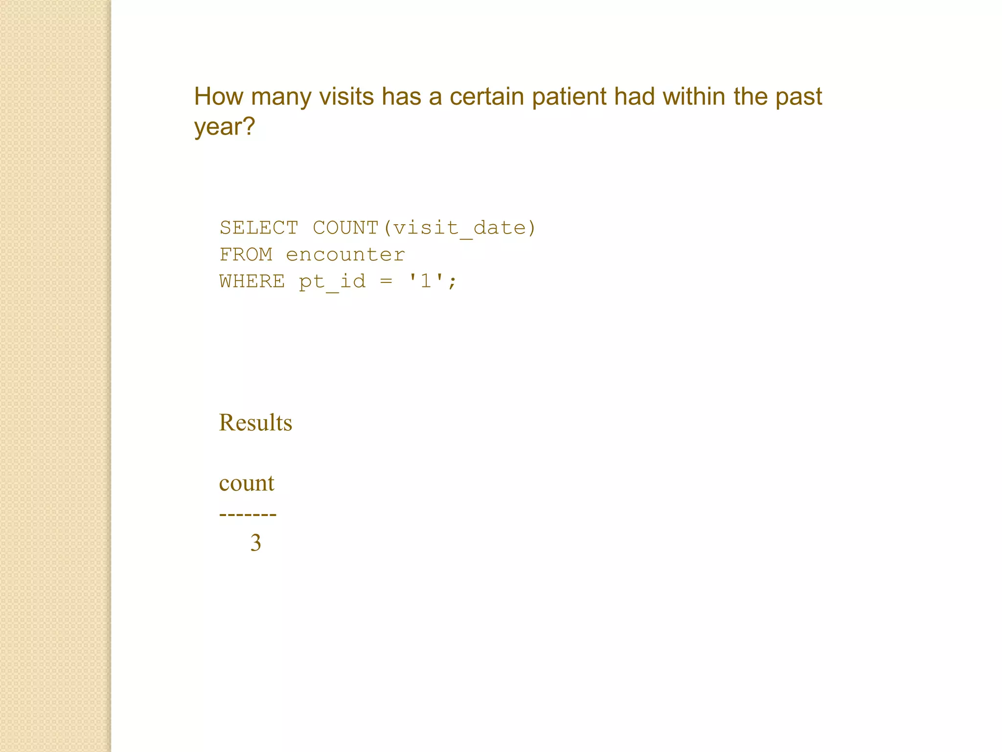 How many visits has a certain patient had within the past
year?
SELECT COUNT(visit_date)
FROM encounter
WHERE pt_id = '1';
Results
count
-------
3
 