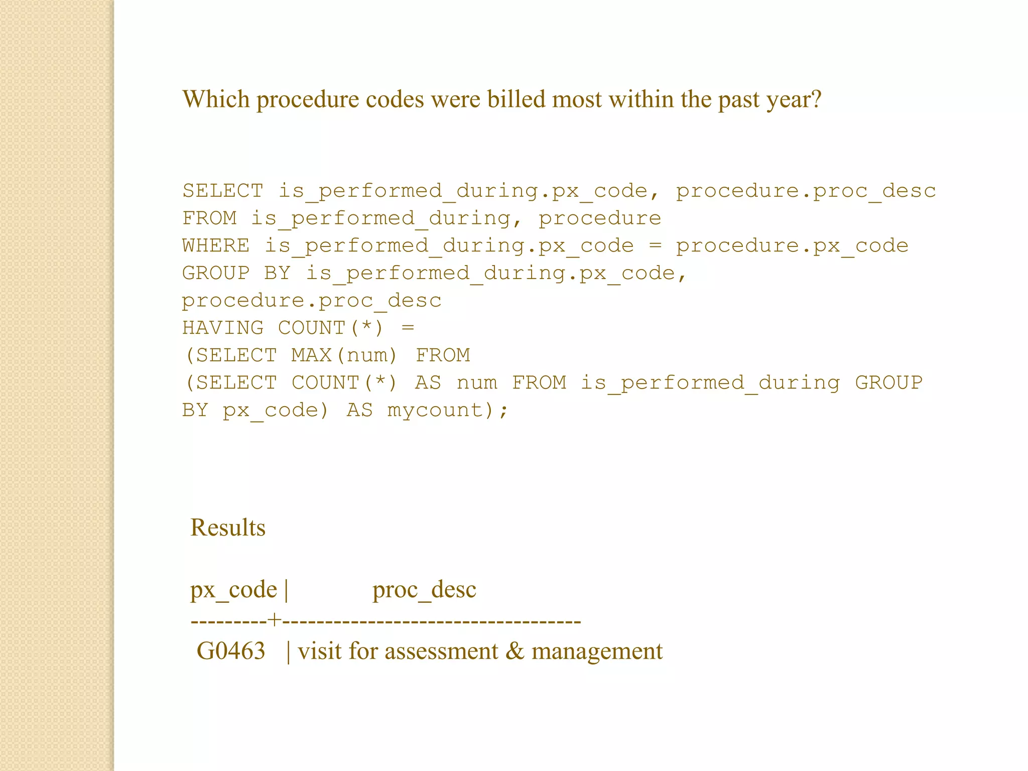 Which procedure codes were billed most within the past year?
SELECT is_performed_during.px_code, procedure.proc_desc
FROM is_performed_during, procedure
WHERE is_performed_during.px_code = procedure.px_code
GROUP BY is_performed_during.px_code,
procedure.proc_desc
HAVING COUNT(*) =
(SELECT MAX(num) FROM
(SELECT COUNT(*) AS num FROM is_performed_during GROUP
BY px_code) AS mycount);
Results
px_code | proc_desc
---------+-----------------------------------
G0463 | visit for assessment & management
 