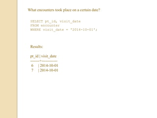 What encounters took place on a certain date?
SELECT pt_id, visit_date
FROM encounter
WHERE visit_date = '2014-10-01';
Results:
pt_id | visit_date
-------+------------
6 | 2014-10-01
7 | 2014-10-01
 