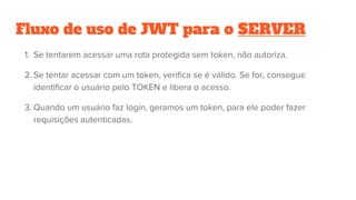 Fluxo de uso de JWT para o SERVER
1. Se tentarem acessar uma rota protegida sem token, não autoriza.
2. Se tentar acessar com um token, verifica se é válido. Se for, consegue
identificar o usuário pelo TOKEN e libera o acesso.
3. Quando um usuário faz login, geramos um token, para ele poder fazer
requisições autenticadas.
 